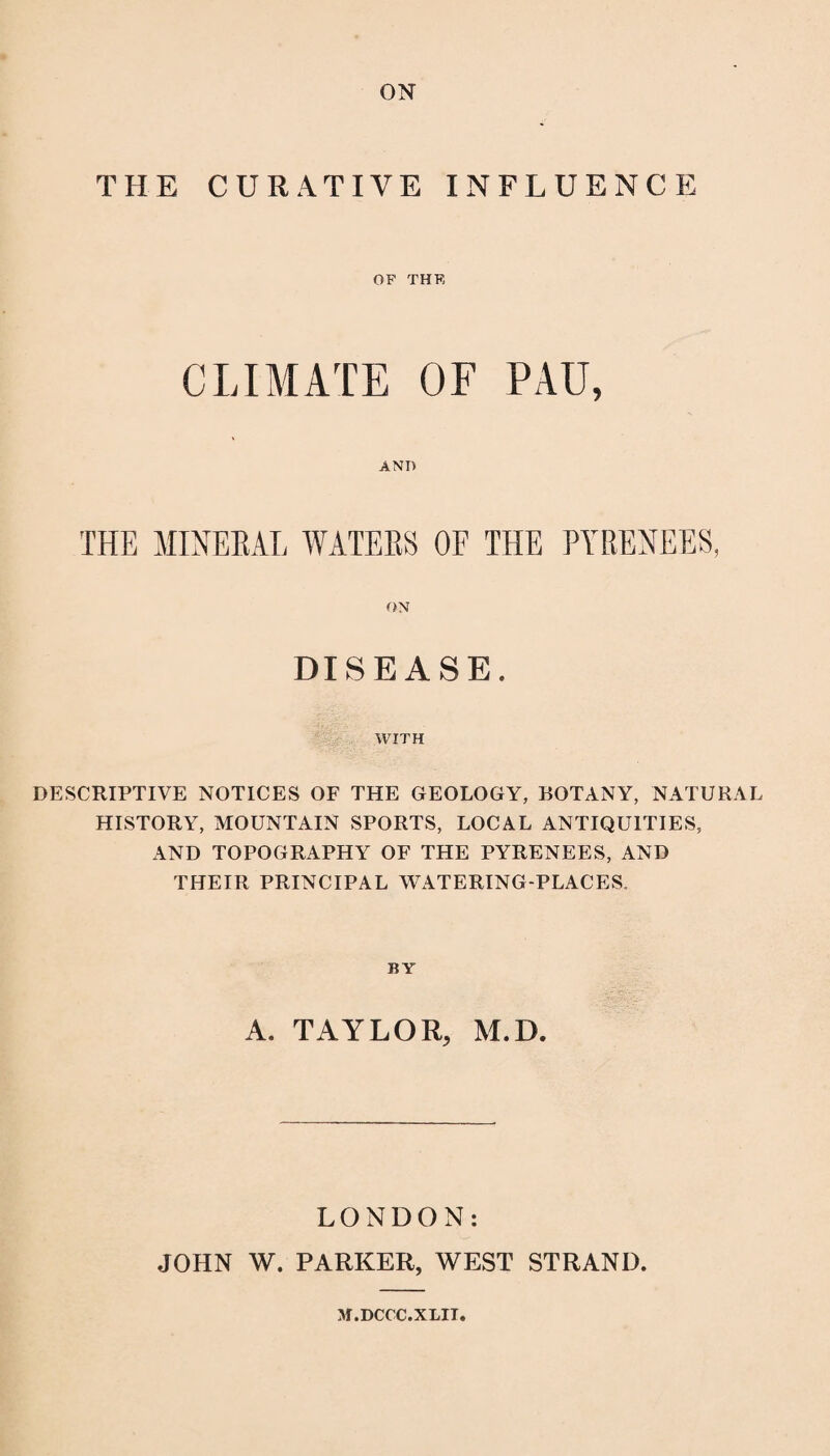 ON THE CURATIVE INFLUENCE OF THE CLIMATE OF PAU, AND THE MINERAL WATERS OF THE PYRENEES, ON DISEASE. WITH DESCRIPTIVE NOTICES OF THE GEOLOGY, BOTANY, NATURAL HISTORY, MOUNTAIN SPORTS, LOCAL ANTIQUITIES, AND TOPOGRAPHY OF THE PYRENEES, AND THEIR PRINCIPAL WATERING-PLACES. BY A. TAYLOR, M.D. LONDON: JOHN W. PARKER, WEST STRAND. M.DCCC.XLIT