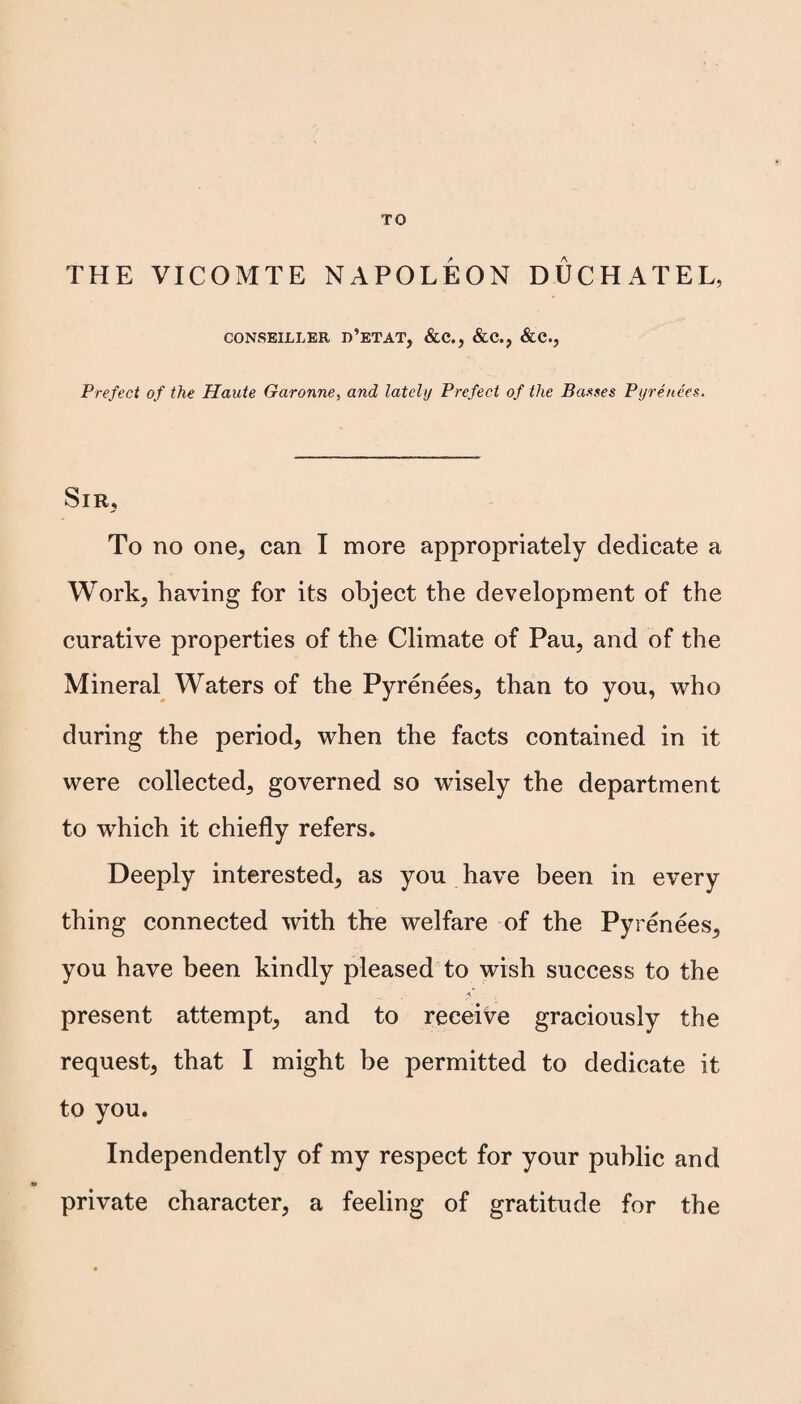 TO THE VICOMTE NAPOLEON DUCHATEL, CONSEILLER D’ETAT, &C., &C., &C., Prefect of the Haute Garonne, and lately Prefect of the Basses Pyrenees. Sir, To no one, can I more appropriately dedicate a Work, having for its object the development of the curative properties of the Climate of Pau, and of the Mineral Waters of the Pyrenees, than to you, who during the period, when the facts contained in it were collected, governed so wisely the department to which it chiefly refers. Deeply interested, as you have been in every thing connected with the welfare of the Pyrenees, you have been kindly pleased to wish success to the .5’ - present attempt, and to receive graciously the request, that I might be permitted to dedicate it to you. Independently of my respect for your public and private character, a feeling of gratitude for the