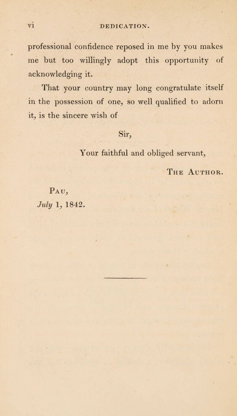 professional confidence reposed in me by you makes me but too willingly adopt this opportunity of acknowledging it. That your country may long congratulate itself in the possession of one, so well qualified to adorn it, is the sincere wish of Sir, Your faithful and obliged servant, Pau, July 1, 1842. The Author.