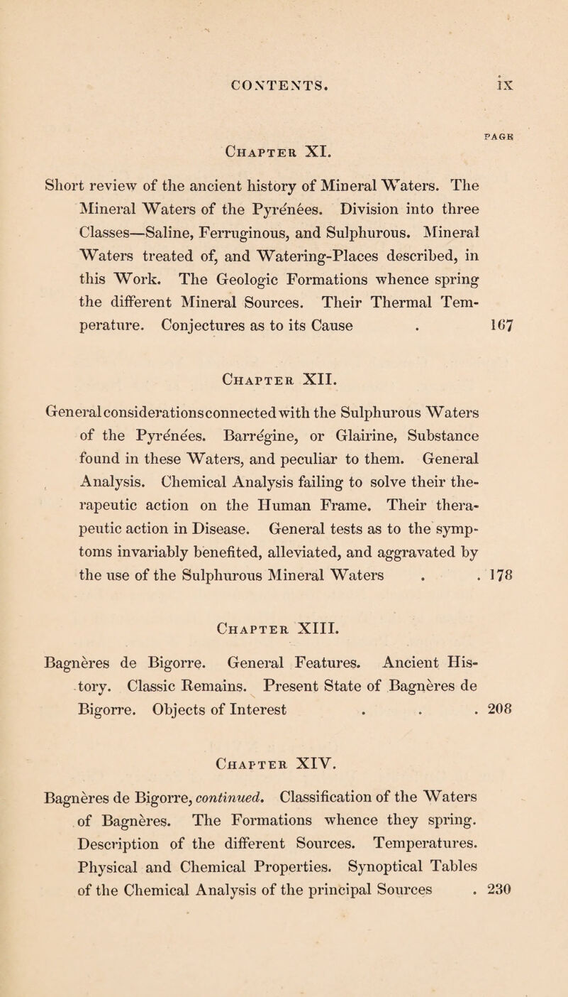 PAGB Chapter XI. Short review of the ancient history of Mineral Waters. The Mineral Waters of the Pyrenees. Division into three Classes—Saline, Ferruginous, and Sulphurous. Mineral Waters treated of, and Watering-Places described, in this Work. The Geologic Formations whence spring the different Mineral Sources. Their Thermal Tem¬ perature. Conjectures as to its Cause . 167 Chapter XII. General considerations connected with the Sulphurous Waters of the Pyrene'es. Barregine, or Glairine, Substance found in these Waters, and peculiar to them. General Analysis. Chemical Analysis failing to solve their the¬ rapeutic action on the Human Frame. Their thera¬ peutic action in Disease. General tests as to the symp¬ toms invariably benefited, alleviated, and aggravated by the use of the Sulphurous Mineral Waters . .176 Chapter XIII. Bagneres de Bigorre. General Features. Ancient His¬ tory. Classic Remains. Present State of Bagneres de Bigorre. Objects of Interest . . . 208 Chapter XIY. Bagneres de Bigorre, continued. Classification of the Waters of Bagneres. The Formations whence they spring. Description of the different Sources. Temperatures. Physical and Chemical Properties. Synoptical Tables of the Chemical Analysis of the principal Sources . 230