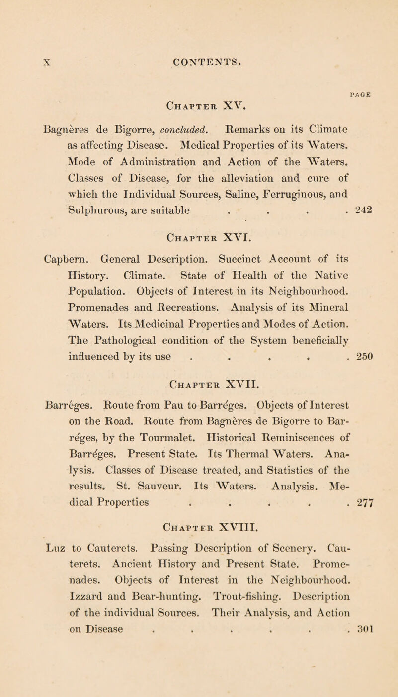 page Chapter XV. Bagneres de Bigorre, concluded. Remarks on its Climate as affecting Disease. Medical Properties of its Waters. Mode of Administration and Action of the Waters. Classes of Disease, for the alleviation and cure of which the Individual Sources, Saline, Ferruginous, and Sulphurous, are suitable .... 242 Chapter XVI. Capbern. General Description. Succinct Account of its History. Climate. State of Health of the Native Population. Objects of Interest in its Neighbourhood. Promenades and Recreations. Analysis of its Mineral Waters. Its Medicinal Properties and Modes of Action. The Pathological condition of the System beneficially influenced by its use ..... 250 Chapter XVII. Barreges. Route from Pau to Barreges. Objects of Interest on the Road. Route from Bagneres de Bigorre to Bar¬ reges, by the Tourmalet. Historical Reminiscences of Barreges. Present State. Its Thermal Waters. Ana¬ lysis. Classes of Disease treated, and Statistics of the results. St. Sauveur. Its Waters. Analysis. Me¬ dical Properties . . . . .277 Chapter XVIII. Luz to Cauterets. Passing Description of Scenery. Cau- terets. Ancient History and Present State. Prome¬ nades. Objects of Interest in the Neighbourhood. Izzard and Bear-hunting. Trout-fishing. Description of the individual Sources. Their Analvsis, and Action on Disease . . . . . .301
