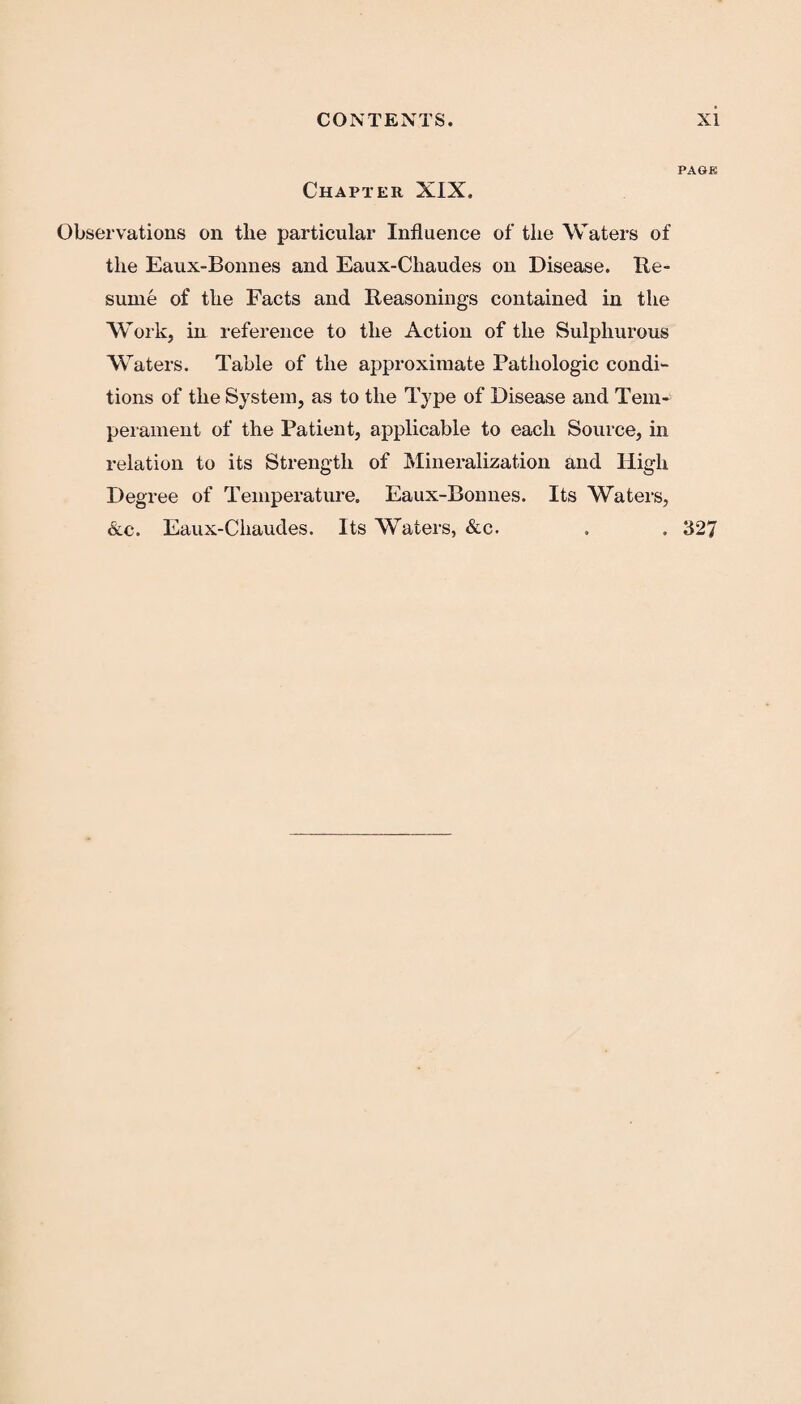 PAGE Chapter XIX. Observations on the particular Influence of the Waters of the Eaux-Bonnes and Eaux-Cliaudes on Disease. Re¬ sume of the Facts and Reasonings contained in the Work, in reference to the Action of the Sulphurous Waters. Table of the approximate Pathologic condi¬ tions of the System, as to the Type of Disease and Tem¬ perament of the Patient, applicable to each Source, in relation to its Strength of Mineralization and High Degree of Temperature. Eaux-Bonnes. Its Waters, &c. Eaux-Cliaudes. Its Waters, &c. . . 327