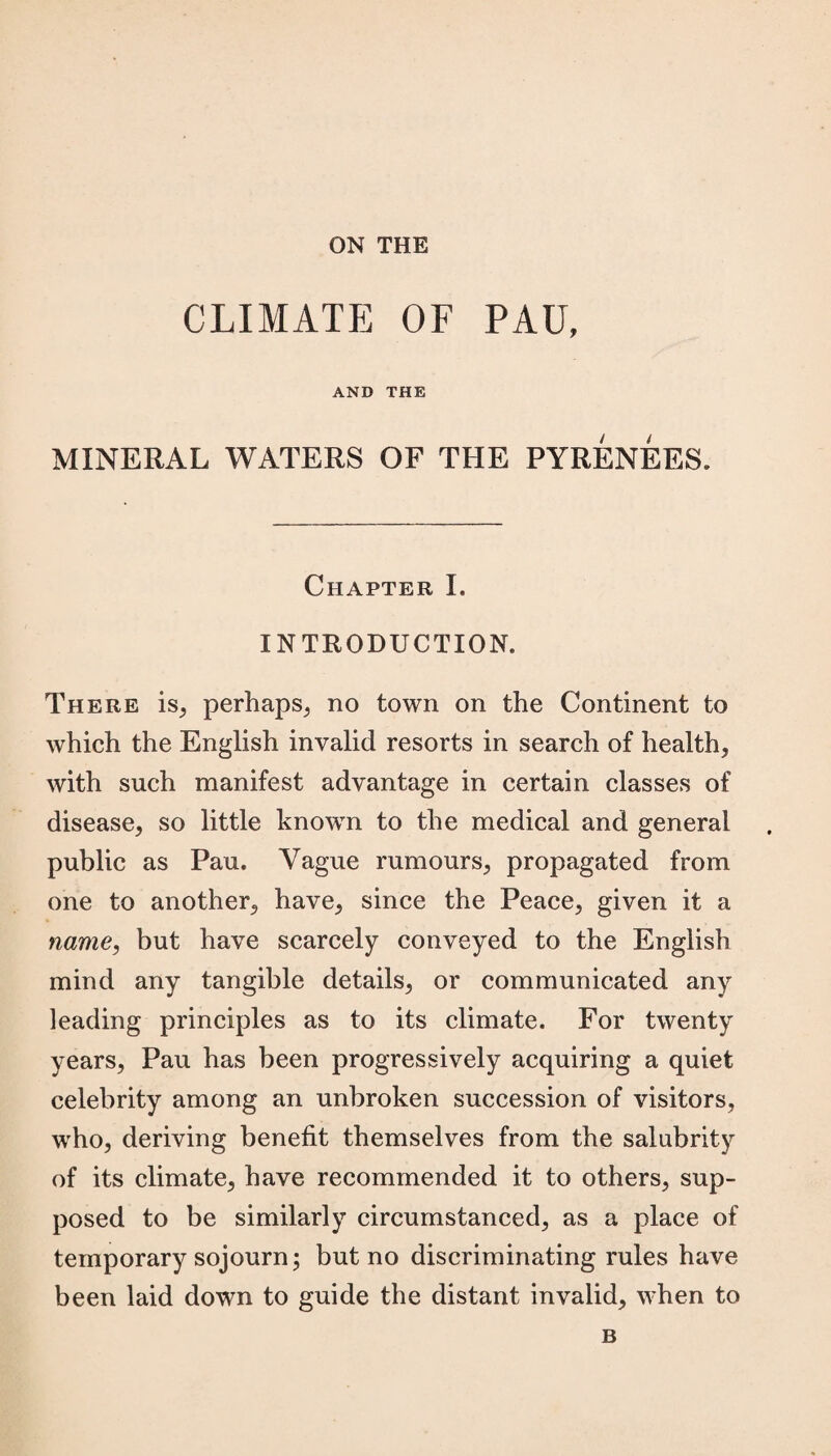 ON THE CLIMATE OF PAU, AND THE MINERAL WATERS OF THE PYRENEES. Chapter I. INTRODUCTION. There is, perhaps, no town on the Continent to which the English invalid resorts in search of health, with such manifest advantage in certain classes of disease, so little known to the medical and general public as Pau. Vague rumours, propagated from one to another, have, since the Peace, given it a name, but have scarcely conveyed to the English mind any tangible details, or communicated any leading principles as to its climate. For twenty years, Pau has been progressively acquiring a quiet celebrity among an unbroken succession of visitors, who, deriving benefit themselves from the salubrity of its climate, have recommended it to others, sup¬ posed to be similarly circumstanced, as a place of temporary sojourn; but no discriminating rules have been laid down to guide the distant invalid, when to B