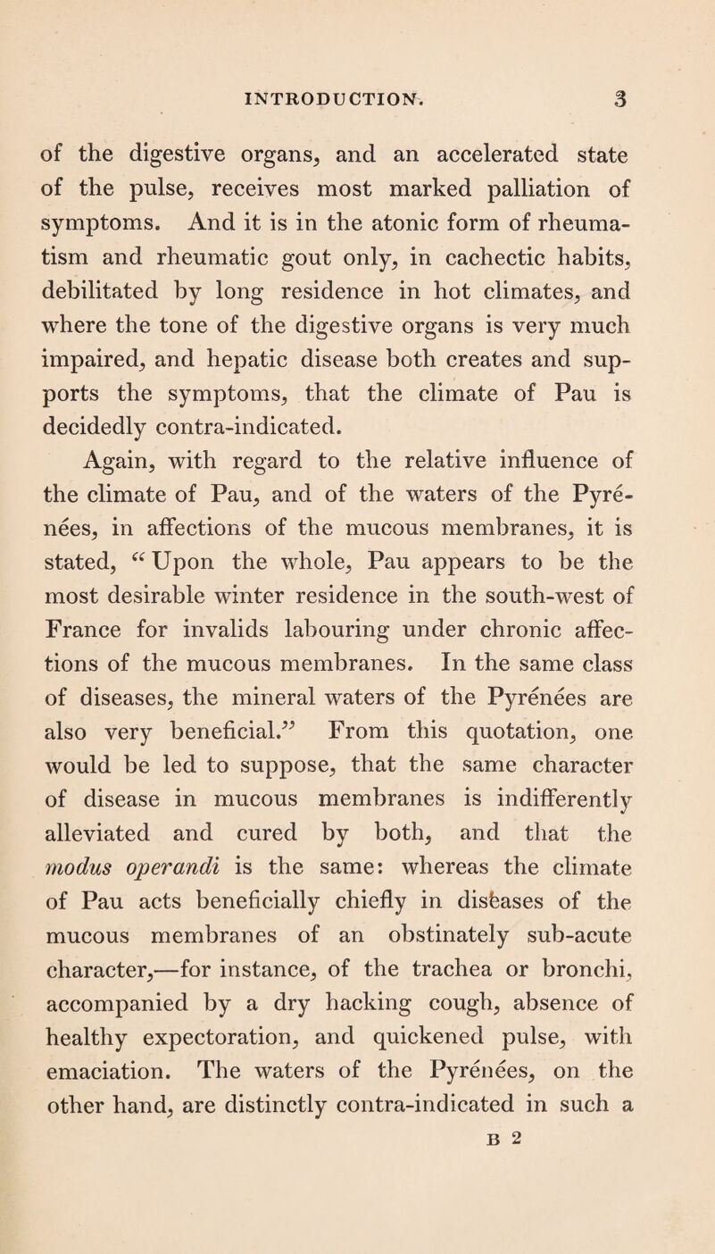 of the digestive organs, and an accelerated state of the pulse, receives most marked palliation of symptoms. And it is in the atonic form of rheuma¬ tism and rheumatic gout only, in cachectic habits, debilitated by long residence in hot climates, and where the tone of the digestive organs is very much impaired, and hepatic disease both creates and sup¬ ports the symptoms, that the climate of Pau is decidedly contra-indicated. Again, with regard to the relative influence of the climate of Pau, and of the waters of the Pyre¬ nees, in affections of the mucous membranes, it is stated, “ Upon the whole, Pau appears to be the most desirable winter residence in the south-west of France for invalids labouring under chronic affec¬ tions of the mucous membranes. In the same class of diseases, the mineral waters of the Pyrenees are also very beneficial.” From this quotation, one would be led to suppose, that the same character of disease in mucous membranes is indifferently alleviated and cured by both, and that the modus operandi is the same: whereas the climate of Pau acts beneficially chiefly in diseases of the mucous membranes of an obstinately sub-acute character,—for instance, of the trachea or bronchi, accompanied by a dry hacking cough, absence of healthy expectoration, and quickened pulse, with emaciation. The waters of the Pyrenees, on the other hand, are distinctly contra-indicated in such a
