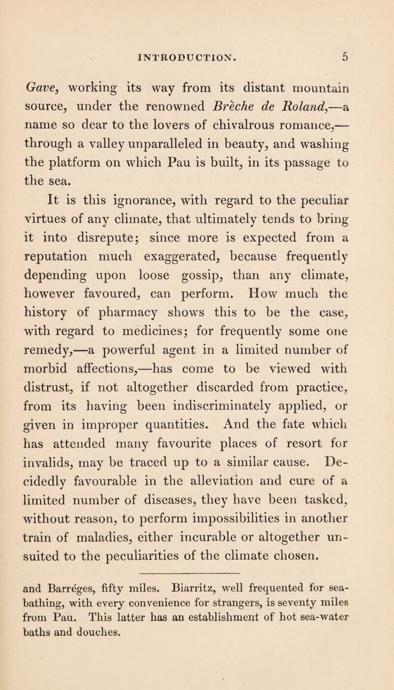 Gave, working its way from its distant mountain source, under the renowned Breche de Boland,—a name so dear to the lovers of chivalrous romance,— through a valley unparalleled in beauty, and washing the platform on which Pau is built, in its passage to the sea. It is this ignorance, with regard to the peculiar virtues of any climate, that ultimately tends to bring it into disrepute; since more is expected from a reputation much exaggerated, because frequently depending upon loose gossip, than any climate, however favoured, can perform. How much the history of pharmacy shows this to be the case, with regard to medicines; for frequently some one remedy,—a powerful agent in a limited number of morbid affections,—has come to be viewed with distrust, if not altogether discarded from practice, from its having been indiscriminately applied, or given in improper quantities. And the fate which has attended many favourite places of resort for invalids, may be traced up to a similar cause. De¬ cidedly favourable in the alleviation and cure of a limited number of diseases, they have been tasked, without reason, to perform impossibilities in another train of maladies, either incurable or altogether un¬ suited to the peculiarities of the climate chosen. and Barreges, fifty miles. Biarritz, well frequented for sea¬ bathing, with every convenience for strangers, is seventy miles from Pau. This latter has an establishment of hot sea-water baths and douches.