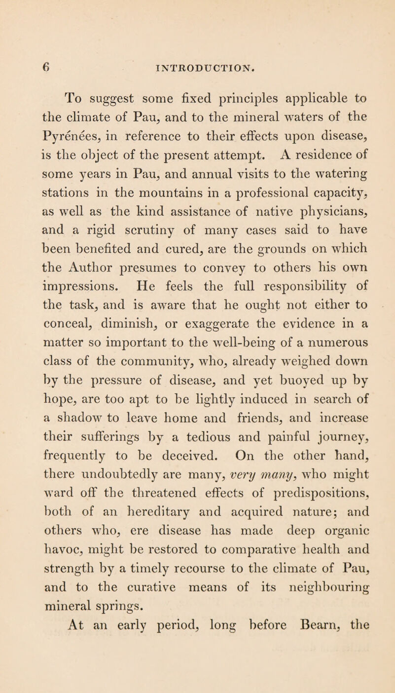 To suggest some fixed principles applicable to the climate of Pau, and to the mineral waters of the Pyrenees, in reference to their effects upon disease, is the object of the present attempt. A residence of some years in Pau, and annual visits to the watering stations in the mountains in a professional capacity, as well as the kind assistance of native physicians, and a rigid scrutiny of many cases said to have been benefited and cured, are the grounds on which the Author presumes to convey to others his own impressions. He feels the full responsibility of the task, and is aware that he ought not either to conceal, diminish, or exaggerate the evidence in a matter so important to the well-being of a numerous class of the community, who, already weighed down by the pressure of disease, and yet buoyed up by hope, are too apt to be lightly induced in search of a shadow to leave home and friends, and increase their sufferings by a tedious and painful journey, frequently to be deceived. On the other hand, there undoubtedly are many, very many, who might ward off the threatened effects of predispositions, both of an hereditary and acquired nature; and others who, ere disease has made deep organic havoc, might be restored to comparative health and strength by a timely recourse to the climate of Pau, and to the curative means of its neighbouring mineral springs. At an early period, long before Bearn, the