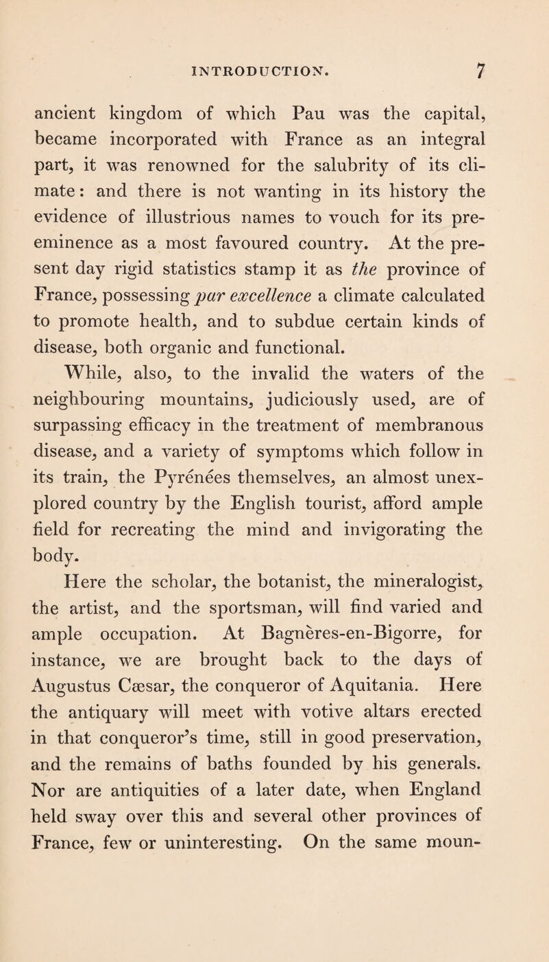 ancient kingdom of which Pau was the capital, became incorporated with France as an integral part, it was renowned for the salubrity of its cli¬ mate : and there is not wanting in its history the evidence of illustrious names to vouch for its pre¬ eminence as a most favoured country. At the pre¬ sent day rigid statistics stamp it as the province of France, possessing par excellence a climate calculated to promote health, and to subdue certain kinds of disease, both organic and functional. While, also, to the invalid the waters of the neighbouring mountains, judiciously used, are of surpassing efficacy in the treatment of membranous disease, and a variety of symptoms which follow in its train, the Pyrenees themselves, an almost unex¬ plored country by the English tourist, afford ample field for recreating the mind and invigorating the body. Here the scholar, the botanist, the mineralogist, the artist, and the sportsman, will find varied and ample occupation. At Bagneres-en-Bigorre, for instance, we are brought back to the days of Augustus Caesar, the conqueror of Aquitania. Here the antiquary will meet with votive altars erected in that conqueror’s time, still in good preservation, and the remains of baths founded by his generals. Nor are antiquities of a later date, when England held sway over this and several other provinces of France, few or uninteresting. On the same moun-