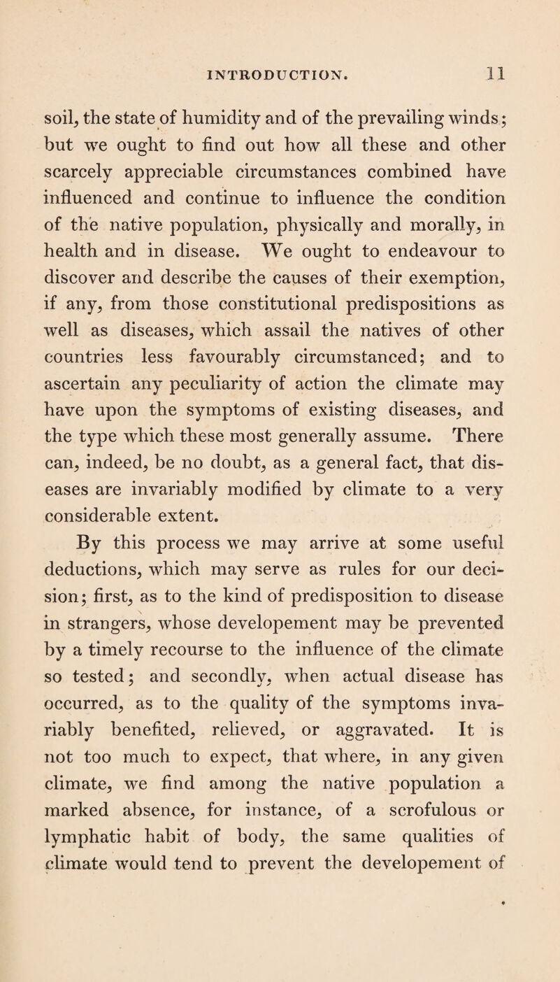 soil, the state of humidity and of the prevailing winds; but we ought to find out how all these and other scarcely appreciable circumstances combined have influenced and continue to influence the condition of the native population, physically and morally, in health and in disease. We ought to endeavour to discover and describe the causes of their exemption, if any, from those constitutional predispositions as well as diseases, which assail the natives of other countries less favourably circumstanced; and to ascertain any peculiarity of action the climate may have upon the symptoms of existing diseases, and the type which these most generally assume. There can, indeed, be no doubt, as a general fact, that dis¬ eases are invariably modified by climate to a very considerable extent. By this process we may arrive at some useful deductions, which may serve as rules for our deci¬ sion; first, as to the kind of predisposition to disease in strangers, whose developement may be prevented by a timely recourse to the influence of the climate so tested; and secondly, when actual disease has occurred, as to the quality of the symptoms inva¬ riably benefited, relieved, or aggravated. It is not too much to expect, that where, in any given climate, we find among the native population a marked absence, for instance, of a scrofulous or lymphatic habit of body, the same qualities of climate would tend to prevent the developement of