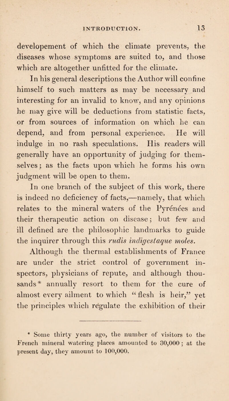 developement of which the climate prevents, the diseases whose symptoms are suited to, and those which are altogether unfitted for the climate. In his general descriptions the Author will confine himself to such matters as may be necessary and interesting for an invalid to know, and any opinions he may give will be deductions from statistic facts, or from sources of information on which he can depend, and from personal experience. He will indulge in no rash speculations. His readers will generally have an opportunity of judging for them¬ selves ; as the facts upon which he forms his own judgment will be open to them. In one branch of the subject of this work, there is indeed no deficiency of facts,—namely, that which relates to the mineral waters of the Pyrenees and their therapeutic action on disease; but few and ill defined are the philosophic landmarks to guide the inquirer through this rudis indigestaque moles. Although the thermal establishments of France are under the strict control of government in¬ spectors, physicians of repute, and although thou¬ sands* annually resort to them for the cure of almost every ailment to which “ flesh is heir,” yet the principles which regulate the exhibition of their * Some thirty years ago, the number of visitors to the French mineral watering places amounted to 30,000 ; at the present day, they amount to 100,000.