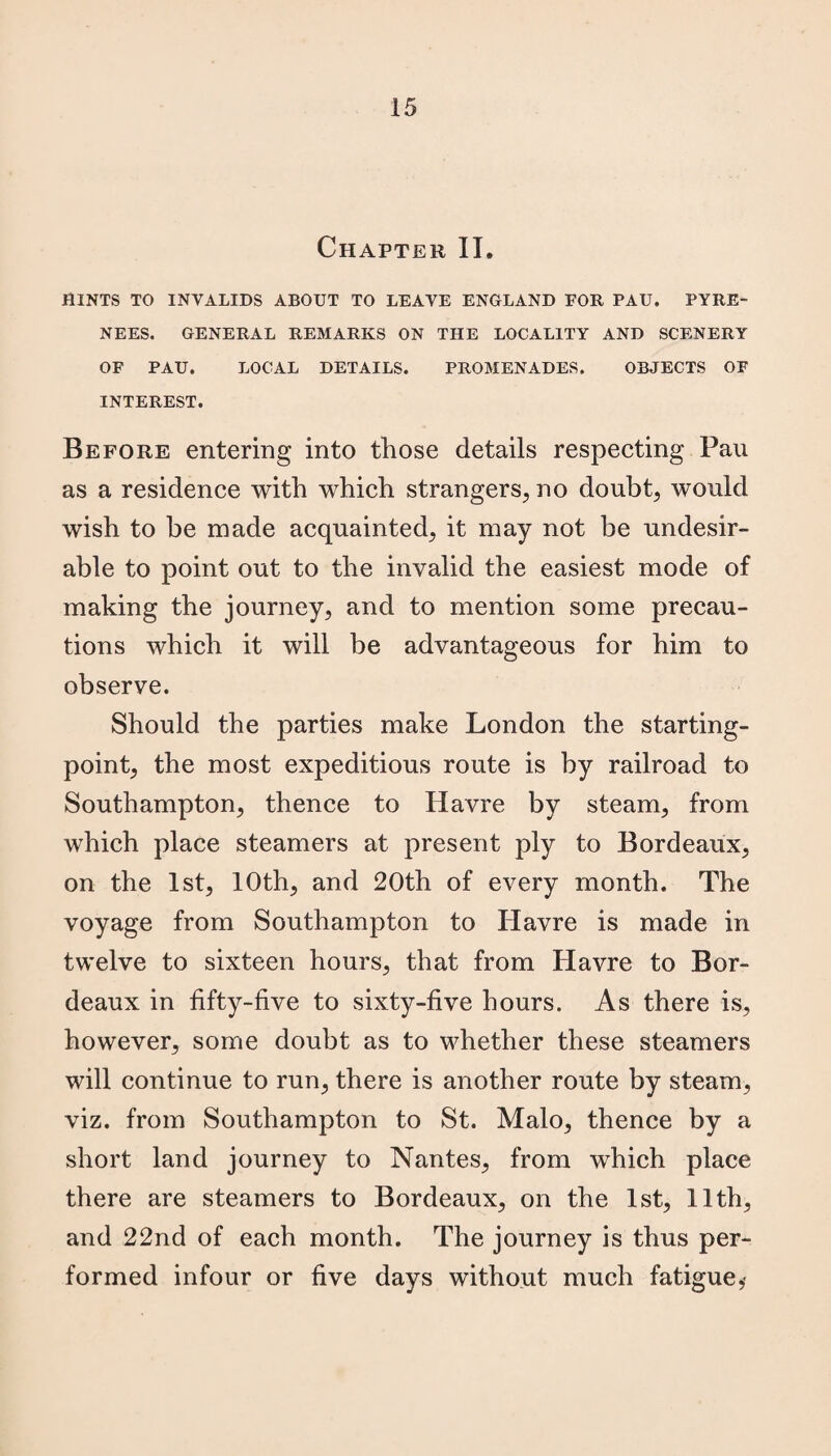 Chapter II. HINTS TO INVALIDS ABOUT TO LEAVE ENGLAND FOR PAU. PYRE¬ NEES. GENERAL REMARKS ON THE LOCALITY AND SCENERY OF PAU. LOCAL DETAILS. PROMENADES. OBJECTS OF INTEREST. Before entering into those details respecting Pau as a residence with which strangers, no doubt, would wish to be made acquainted, it may not be undesir¬ able to point out to the invalid the easiest mode of making the journey, and to mention some precau¬ tions which it will be advantageous for him to observe. Should the parties make London the starting- point, the most expeditious route is by railroad to Southampton, thence to Havre by steam, from which place steamers at present ply to Bordeaux, on the 1st, 10th, and 20th of every month. The voyage from Southampton to Havre is made in twelve to sixteen hours, that from Havre to Bor¬ deaux in fifty-five to sixty-five hours. As there is, however, some doubt as to whether these steamers will continue to run, there is another route by steam, viz. from Southampton to St. Malo, thence by a short land journey to Nantes, from which place there are steamers to Bordeaux, on the 1st, 11th, and 22nd of each month. The journey is thus per¬ formed infour or five days without much fatigue,-