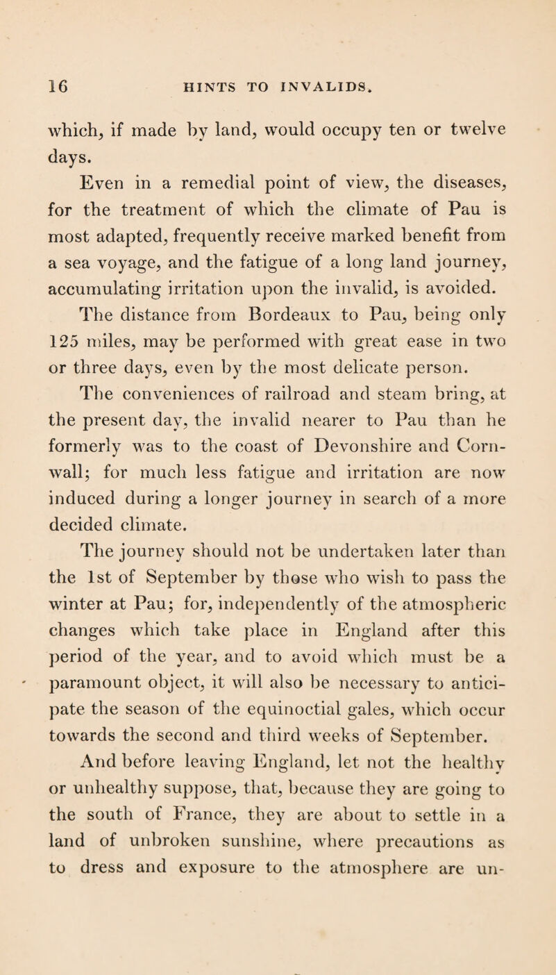 whiclx, if made by land, would occupy ten or twelve days. Even in a remedial point of view, the diseases, for the treatment of which the climate of Pau is most adapted, frequently receive marked benefit from a sea voyage, and the fatigue of a long land journey, accumulating irritation upon the invalid, is avoided. The distance from Bordeaux to Pau, being only 125 miles, may be performed with great ease in two or three days, even by the most delicate person. The conveniences of railroad and steam bring, at the present day, the invalid nearer to Pau than he formerly was to the coast of Devonshire and Corn¬ wall; for much less fatigue and irritation are now induced during a longer journey in search of a more decided climate. The journey should not be undertaken later than the 1st of September by those who wish to pass the winter at Pau; for, independently of the atmospheric changes which take place in England after this period of the year, and to avoid which must be a paramount object, it will also be necessary to antici¬ pate the season of the equinoctial gales, which occur towards the second and third weeks of September. And before leaving England, let not the healthy or unhealthy suppose, that, because they are going to the south of France, they are about to settle in a land of unbroken sunshine, where precautions as to dress and exposure to the atmosphere are un-