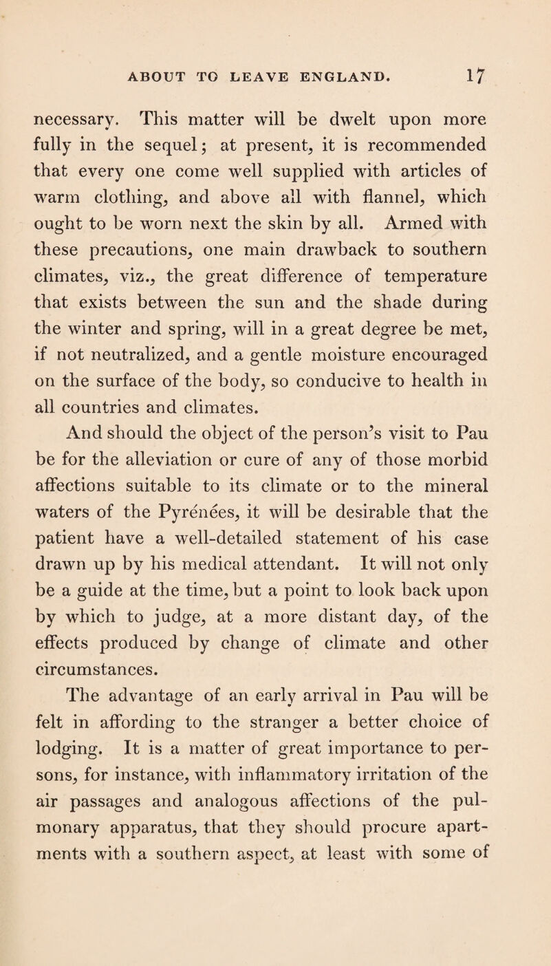 necessary. This matter will be dwelt upon more fully in the sequel; at present, it is recommended that every one come well supplied with articles of warm clothing, and above all with flannel, which ought to be worn next the skin by all. Armed with these precautions, one main drawback to southern climates, viz., the great difference of temperature that exists between the sun and the shade during the winter and spring, will in a great degree be met, if not neutralized, and a gentle moisture encouraged on the surface of the body, so conducive to health in all countries and climates. And should the object of the personas visit to Pau be for the alleviation or cure of any of those morbid affections suitable to its climate or to the mineral waters of the Pyrenees, it will be desirable that the patient have a well-detailed statement of his case drawn up by his medical attendant. It will not only be a guide at the time, but a point to look back upon by which to judge, at a more distant day, of the effects produced by change of climate and other circumstances. The advantage of an early arrival in Pau will be felt in affording to the stranger a better choice of lodging. It is a matter of great importance to per¬ sons, for instance, with inflammatory irritation of the air passages and analogous affections of the pul¬ monary apparatus, that they should procure apart¬ ments with a southern aspect, at least with some of