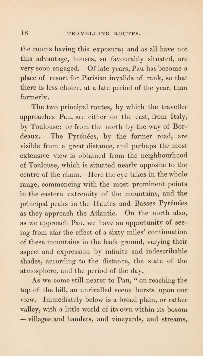 the rooms having this exposure; and as all have not this advantage, houses, so favourably situated, are very soon engaged. Of late years, Pau has become a place of resort for Parisian invalids of rank, so that there is less choice, at a late period of the year, than formerly. The two principal routes, by which the traveller approaches Pau, are either on the east, from Italy, by Toulouse; or from the north by the way of Bor¬ deaux. The Pyrenees, by the former road, are visible from a great distance, and perhaps the most extensive view is obtained from the neighbourhood of Toulouse, which is situated nearly opposite to the centre of the chain. Here the eye takes in the whole range, commencing with the most prominent points in the eastern extremity of the mountains, and the principal peaks in the Hautes and Basses Pyrenees as they approach the Atlantic. On the north also, as we approach Pau, we have an opportunity of see¬ ing from afar the effect of a sixty miles’ continuation of these mountains in the back ground, varying their aspect and expression by infinite and indescribable shades, according to the distance, the state of the atmosphere, and the period of the day. As we come still nearer to Pau, “ on reaching the top of the hill, an unrivalled scene bursts upon our view. Immediately below is a broad plain, or rather valley, with a little world of its own within its bosom —villages and hamlets, and vineyards, and streams,