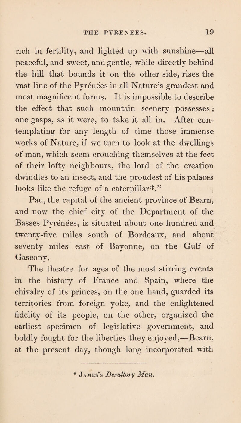 rich in fertility^ and lighted up with sunshine—all peaceful^ and sweet; and gentle, while directly behind the hill that bounds it on the other side, rises the vast line of the Pyrenees in all Nature5 s grandest and most magnificent forms. It is impossible to describe the effect that such mountain scenery possesses; one gasps, as it were, to take it all in. After con¬ templating for any length of time those immense works of Nature, if we turn to look at the dwellings of man, which seem crouching themselves at the feet of their lofty neighbours, the lord of the creation dwindles to an insect, and the proudest of his palaces looks like the refuge of a caterpillar*/5 Pau, the capital of the ancient province of Bearn, and now the chief city of the Department of the Basses Pyrenees, is situated about one hundred and twenty-five miles south of Bordeaux, and about seventy miles east of Bayonne, on the Gulf of Gascony. The theatre for ages of the most stirring events in the history of France and Spain, where the chivalry of its princes, on the one hand, guarded its territories from foreign yoke, and the enlightened fidelity of its people, on the other, organized the earliest specimen of legislative government, and boldly fought for the liberties they enjoyed,—Bearn, at the present day, though long incorporated with * James’s Desultory Man.