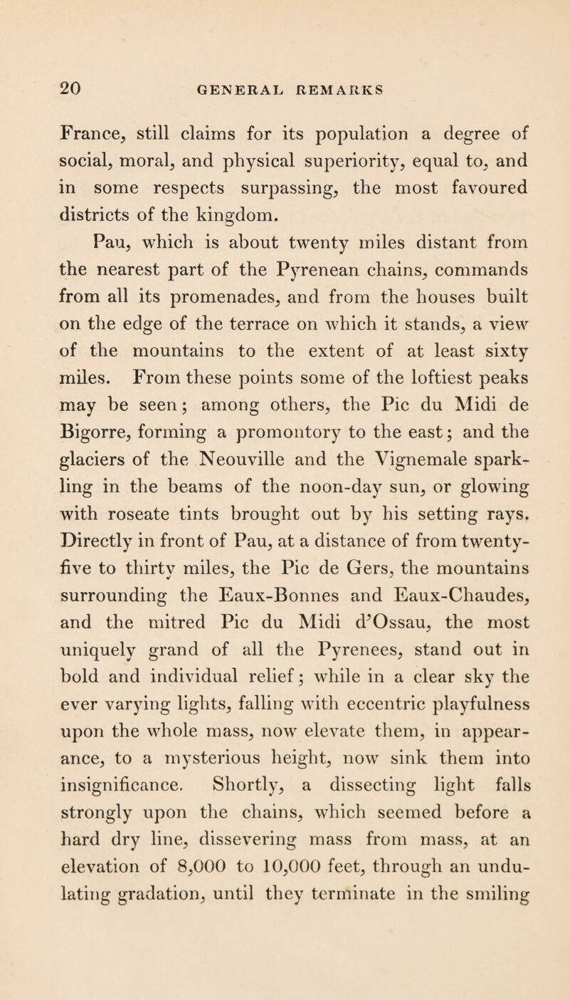 France, still claims for its population a degree of social, moral, and physical superiority, equal to, and in some respects surpassing, the most favoured districts of the kingdom. Pau, which is about twenty miles distant from the nearest part of the Pyrenean chains, commands from all its promenades, and from the houses built on the edge of the terrace on which it stands, a view of the mountains to the extent of at least sixty miles. From these points some of the loftiest peaks may be seen; among others, the Pic du Midi de Bigorre, forming a promontory to the east; and the glaciers of the Neouville and the Vignemale spark¬ ling in the beams of the noon-day sun, or glowing with roseate tints brought out by his setting rays. Directly in front of Pau, at a distance of from twenty- five to thirty miles, the Pic de Gers, the mountains surrounding the Eaux-Bonnes and Eaux-Chaudes, and the mitred Pic du Midi d^Ossau, the most uniquely grand of all the Pyrenees, stand out in bold and individual relief; while in a clear sky the ever varying lights, falling with eccentric playfulness upon the whole mass, now elevate them, in appear¬ ance, to a mysterious height, now sink them into insignificance. Shortly, a dissecting light falls strongly upon the chains, which seemed before a hard dry line, dissevering mass from mass, at an elevation of 8,000 to 10,000 feet, through an undu¬ lating gradation, until they terminate in the smiling