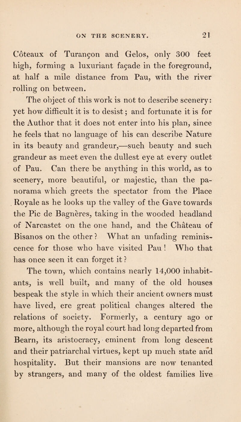 Coteaux of Turampon and Gelos, only 300 feet high, forming a luxuriant fa5ade in the foreground, at half a mile distance from Pau, with the river rolling on between. The object of this work is not to describe scenery: yet how difficult it is to desist; and fortunate it is for the Author that it does not enter into his plan, since he feels that no language of his can describe Nature in its beauty and grandeur,—such beauty and such grandeur as meet even the dullest eye at every outlet of Pau. Can there be anything in this world, as to scenery, more beautiful, or majestic, than the pa¬ norama which greets the spectator from the Place . Royale as he looks up the valley of the Gave towards the Pic de Bagneres, taking in the wooded headland of Narcastet on the one hand, and the Chateau of Bisanos on the other ? What an unfading reminis¬ cence for those who have visited Pau ! Who that has once seen it can forget it ? The town, which contains nearly 14,000 inhabit¬ ants, is well built, and many of the old houses bespeak the style in which their ancient owners must have lived, ere great political changes altered the relations of society. Formerly, a century ago or more, although the royal court had long departed from Bearn, its aristocracy, eminent from long descent and their patriarchal virtues, kept up much state and hospitality. But their mansions are now tenanted by strangers, and many of the oldest families live