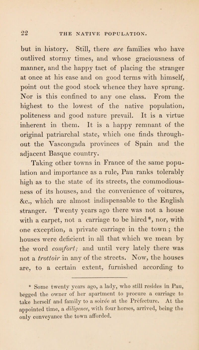 but in history. Still, there are families who have outlived stormy times, and whose graciousness of manner, and the happy tact of placing the stranger at once at his ease and on good terms with himself, point out the good stock whence they have sprung. Nor is this confined to any one class. From the highest to the lowest of the native population, politeness and good nature prevail. It is a virtue inherent in them. It is a happy remnant of the original patriarchal state, which one finds through¬ out the Yascongada provinces of Spain and the adjacent Basque country. Taking other towns in France of the same popu¬ lation and importance as a rule, Pau ranks tolerably high as to the state of its streets, the commodious¬ ness of its houses, and the convenience of voitures, &c., which are almost indispensable to the English stranger. Twenty years ago there was not a house with a carpet, not a carriage to be hired*, nor, with one exception, a private carriage in the town ; the houses were deficient in all that which we mean by the word comfort; and until very lately there was not a trottoir in any of the streets. Now, the houses are, to a certain extent, furnished according to * Some twenty years ago, a lady, who still resides in Pau, begged the owner of her apartment to procure a carriage to take herself and family to a soiree at the Prefecture. At the appointed time, a diligence, with four horses, arrived, being the only conveyance the town afforded.