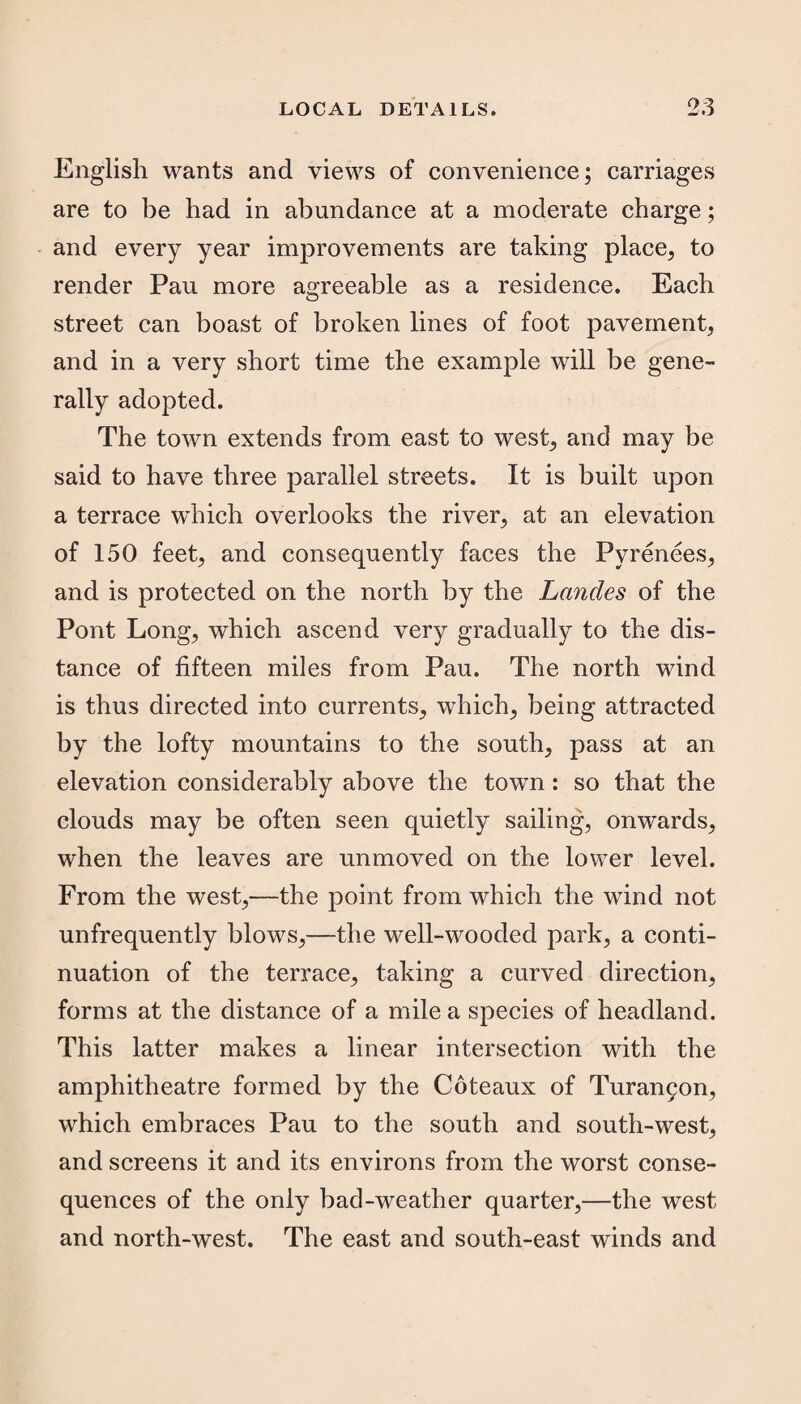 English wants and views of convenience; carriages are to be had in abundance at a moderate charge; and every year improvements are taking place, to render Pau more agreeable as a residence. Each street can boast of broken lines of foot pavement, and in a very short time the example will be gene¬ rally adopted. The town extends from east to west, and may be said to have three parallel streets. It is built upon a terrace which overlooks the river, at an elevation of 150 feet, and consequently faces the Pyrenees, and is protected on the north by the Landes of the Pont Long, which ascend very gradually to the dis¬ tance of fifteen miles from Pau. The north wind is thus directed into currents, which, being attracted by the lofty mountains to the south, pass at an elevation considerably above the town: so that the clouds may be often seen quietly sailing, onwards, when the leaves are unmoved on the lower level. From the west,—the point from which the wind not unfrequently blows,—the well-wooded park, a conti¬ nuation of the terrace, taking a curved direction, forms at the distance of a mile a species of headland. This latter makes a linear intersection with the amphitheatre formed by the Coteaux of Turangon, which embraces Pau to the south and south-west, and screens it and its environs from the worst conse¬ quences of the only bad-weather quarter,—the west and north-west. The east and south-east winds and