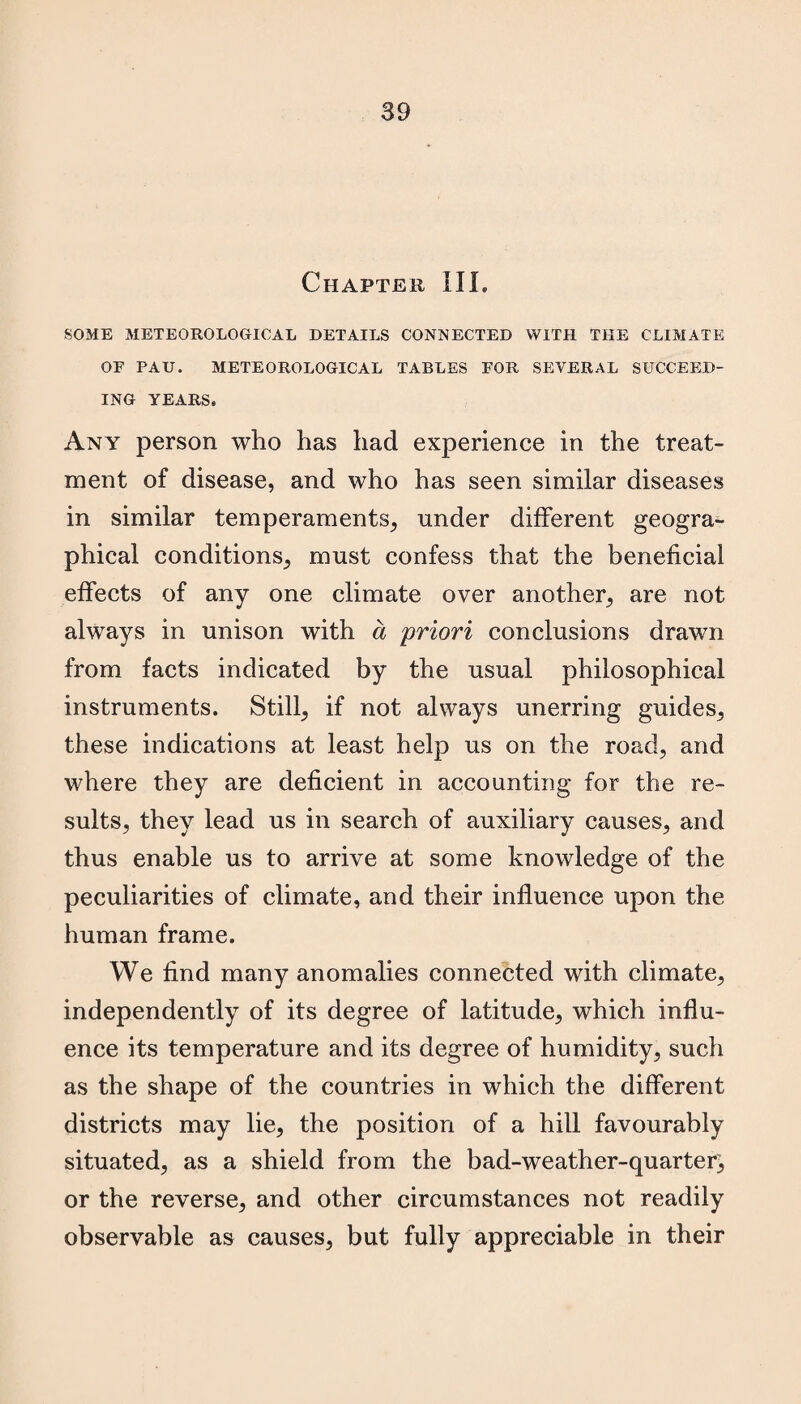 Chapter III. SOME METEOROLOGICAL DETAILS CONNECTED WITH THE CLIMATE OF PAU. METEOROLOGICAL TABLES FOR SEVERAL SUCCEED¬ ING YEARS. Any person who has had experience in the treat¬ ment of disease, and who has seen similar diseases in similar temperaments, under different geogra¬ phical conditions, must confess that the beneficial effects of any one climate over another, are not always in unison with a priori conclusions drawn from facts indicated by the usual philosophical instruments. Still, if not always unerring guides, these indications at least help us on the road, and where they are deficient in accounting for the re¬ sults, they lead us in search of auxiliary causes, and thus enable us to arrive at some knowledge of the peculiarities of climate, and their influence upon the human frame. We find many anomalies connected with climate, independently of its degree of latitude, which influ¬ ence its temperature and its degree of humidity, such as the shape of the countries in which the different districts may lie, the position of a hill favourably situated, as a shield from the bad-weather-quarter^ or the reverse, and other circumstances not readily observable as causes, but fully appreciable in their