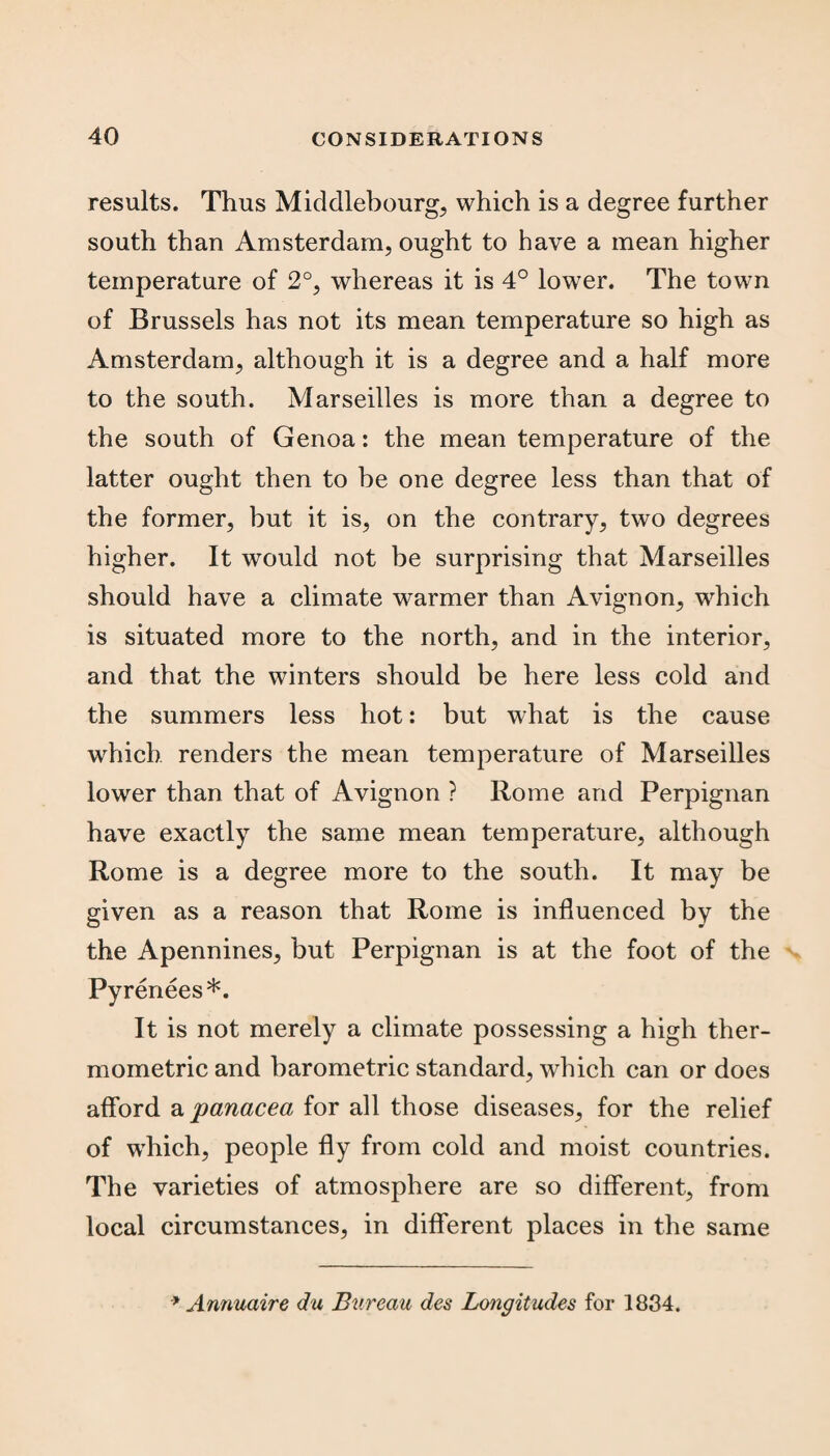results. Thus Middlebourg, which is a degree further south than Amsterdam, ought to have a mean higher temperature of 2°, whereas it is 4° lower. The town of Brussels has not its mean temperature so high as Amsterdam, although it is a degree and a half more to the south. Marseilles is more than a degree to the south of Genoa: the mean temperature of the latter ought then to be one degree less than that of the former, but it is, on the contrary, two degrees higher. It would not be surprising that Marseilles should have a climate warmer than Avignon, which is situated more to the north, and in the interior, and that the winters should be here less cold and the summers less hot: but what is the cause which renders the mean temperature of Marseilles lower than that of Avignon ? Rome and Perpignan have exactly the same mean temperature, although Rome is a degree more to the south. It may be given as a reason that Rome is influenced by the the Apennines, but Perpignan is at the foot of the Pyrenees*. It is not merely a climate possessing a high ther¬ mometric and barometric standard, which can or does afford a panacea for all those diseases, for the relief of which, people fly from cold and moist countries. The varieties of atmosphere are so different, from local circumstances, in different places in the same * Annuaire du Bureau des Longitudes for 1834.