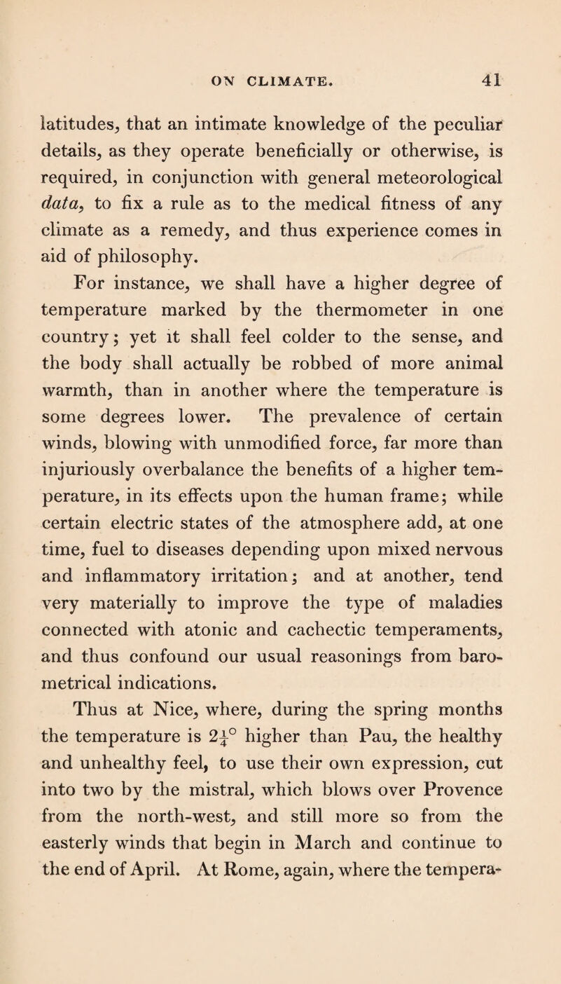 latitudes, that an intimate knowledge of the peculiar details, as they operate beneficially or otherwise, is required, in conjunction with general meteorological data, to fix a rule as to the medical fitness of any climate as a remedy, and thus experience comes in aid of philosophy. For instance, we shall have a higher degree of temperature marked by the thermometer in one country; yet it shall feel colder to the sense, and the body shall actually be robbed of more animal warmth, than in another where the temperature is some degrees lower. The prevalence of certain winds, blowing with unmodified force, far more than injuriously overbalance the benefits of a higher tem¬ perature, in its effects upon the human frame; while certain electric states of the atmosphere add, at one time, fuel to diseases depending upon mixed nervous and inflammatory irritation; and at another, tend very materially to improve the type of maladies connected with atonic and cachectic temperaments, and thus confound our usual reasonings from baro¬ metrical indications. Thus at Nice, where, during the spring months the temperature is 2±° higher than Pau, the healthy and unhealthy feel, to use their own expression, cut into two by the mistral, which blows over Provence from the north-west, and still more so from the easterly winds that begin in March and continue to the end of April. At Rome, again, where the tempera-
