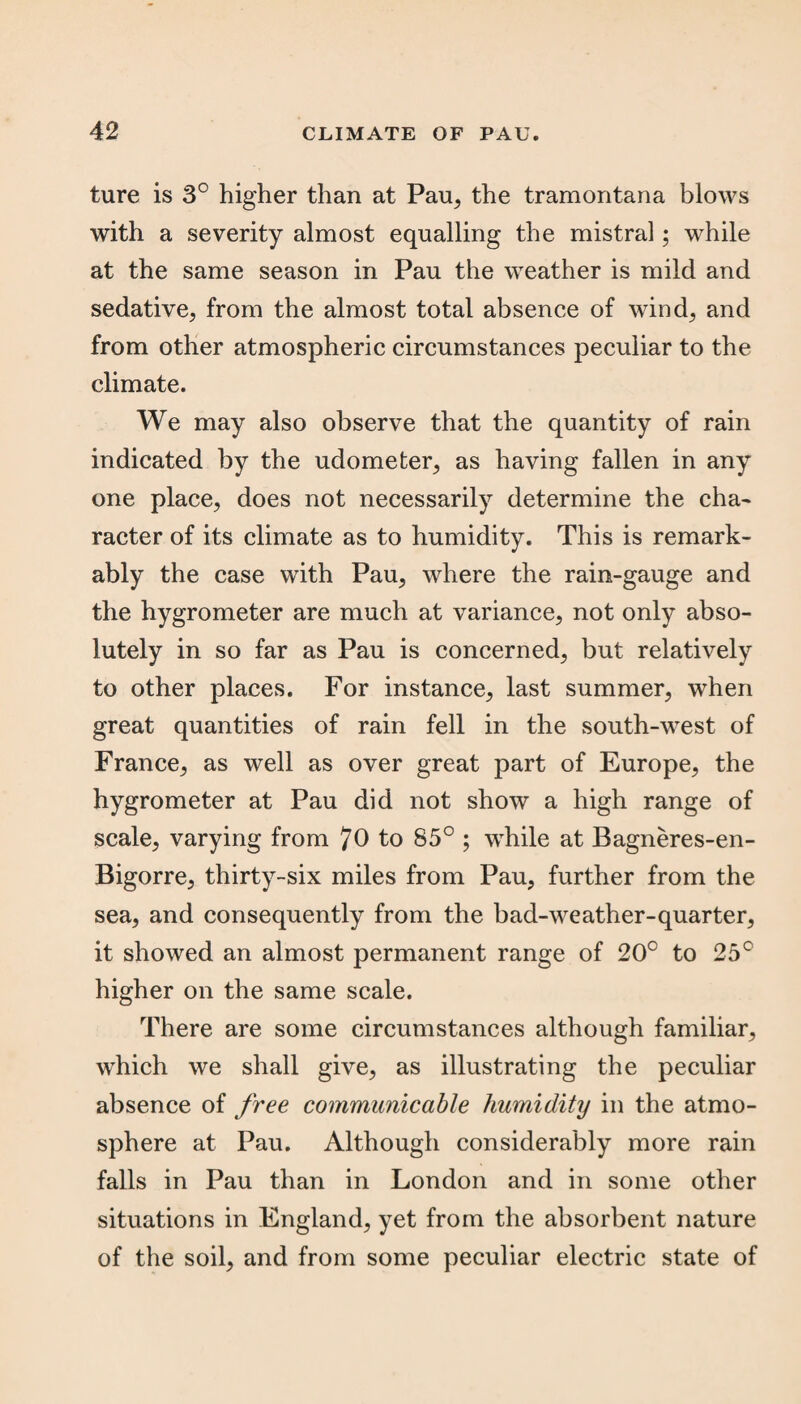 ture is 3° higher than at Pau, the tramontana blows with a severity almost equalling the mistral; while at the same season in Pau the weather is mild and sedative, from the almost total absence of wind, and from other atmospheric circumstances peculiar to the climate. We may also observe that the quantity of rain indicated by the udometer, as having fallen in any one place, does not necessarily determine the cha- racter of its climate as to humidity. This is remark¬ ably the case with Pau, where the rain-gauge and the hygrometer are much at variance, not only abso¬ lutely in so far as Pau is concerned, but relatively to other places. For instance, last summer, when great quantities of rain fell in the south-west of France, as well as over great part of Europe, the hygrometer at Pau did not show a high range of scale, varying from 70 to 85° ; while at Bagneres-en- Bigorre, thirty-six miles from Pau, further from the sea, and consequently from the bad-weather-quarter, it showed an almost permanent range of 20c to 25c higher on the same scale. There are some circumstances although familiar, which we shall give, as illustrating the peculiar absence of free communicable humidity in the atmo¬ sphere at Pau. Although considerably more rain falls in Pau than in London and in some other situations in England, yet from the absorbent nature of the soil, and from some peculiar electric state of