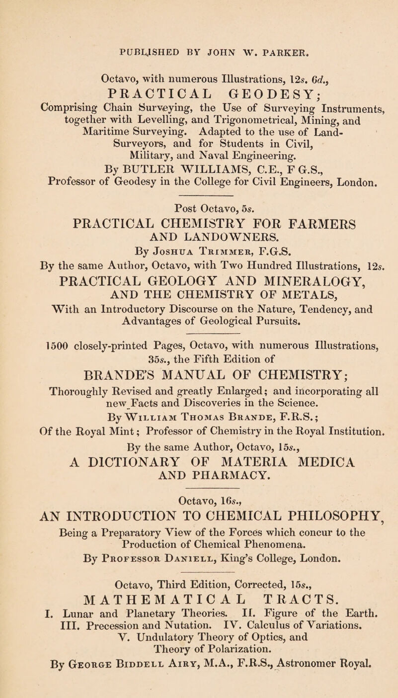 Octavo, with numerous Illustrations, 12s. 6d., PRACTICAL GEODESY; Comprising Chain Surveying, the Use of Surveying Instruments, together with Levelling, and Trigonometrical, Mining, and Maritime Surveying. Adapted to the use of Land- Surveyors, and for Students in Civil, Military, and Naval Engineering. By BUTLER WILLIAMS, C.E., F G.S., Professor of Geodesy in the College for Civil Engineers, London. Post Octavo, 5s. PRACTICAL CHEMISTRY FOR FARMERS AND LANDOWNERS. By Joshua Trimmer, F.G.S. By the same Author, Octavo, with Two Hundred Illustrations, 12s. PRACTICAL GEOLOGY AND MINERALOGY, AND THE CHEMISTRY OF METALS, With an Introductory Discourse on the Nature, Tendency, and Advantages of Geological Pursuits. 1500 closely-printed Pages, Octavo, with numerous Illustrations, 35s., the Fifth Edition of BRANDE’S MANUAL OF CHEMISTRY; Thoroughly Revised and greatly Enlarged; and incorporating all new Facts and Discoveries in the Science. By William Thomas Brande, F.R.S.; Of the Royal Mint; Professor of Chemistry in the Royal Institution. By the same Author, Octavo, 15s., A DICTIONARY OF MATERIA MEDICA AND PHARMACY. Octavo, 16s., AN INTRODUCTION TO CHEMICAL PHILOSOPHY, Being a Preparatory View of the Forces which concur to the Production of Chemical Phenomena. By Professor Daniell, King’s College, London. Octavo, Third Edition, Corrected, 15s., MATHEMATICAL TRACTS. I. Lunar and Planetary Theories. II. Figure of the Earth. III. Precession and Nutation. IV. Calculus of Variations. V. Undulatory Theory of Optics, and Theory of Polarization. By George Biddell Airy, M.A., F.R.S., Astronomer Royal.