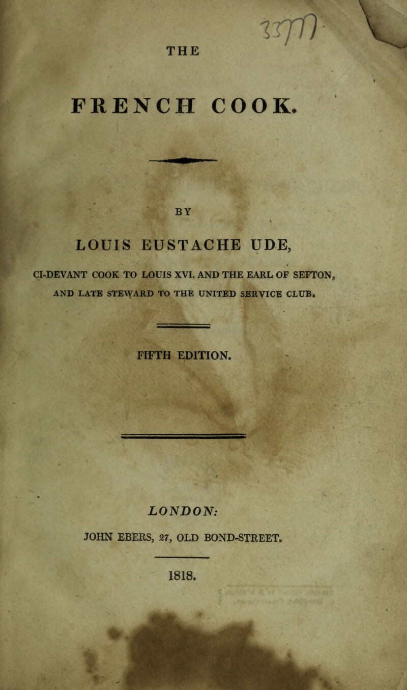 THE irjll- FRENCH COOK. BY % LOUIS EUSTACHE UDE, CI-DEVANT COOK TO LOUIS XVI. AND THE EARL OF SEFTON, AND LATE STEWARD TO THE UNITED SERVICE CLUB. FIFTH EDITION. LONDON: JOHN EBERS, 27, OLD BOND-STREET. 1818,