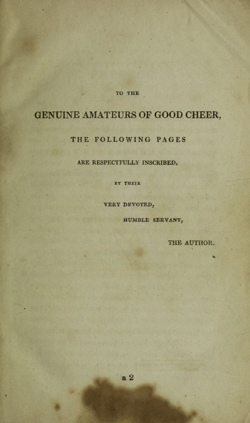 GENUINE AMATEURS OF GOOD CHEER THE FOLLOWING PAGES ARE RESPECTFULLY INSCRIBED, BY THEIR VERY DEVOTED, HUMBLE SERVANT, THE AUTHOR.