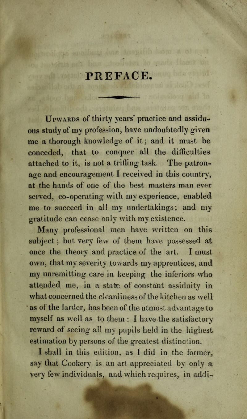 PREFACE Upwards of thirty years’ practice and assidu¬ ous study of ray profession, have undoubtedly given me a thorough knowledge of it; and it must be conceded, that to conquer all the difficulties attached to it, is not a trifling task. The patron¬ age and encouragement I received in this country, at the hands of one of the best masters man ever served, co-operating with my experience, enabled me to succeed in all my undertakings; and my gratitude can cease only with my existence. Many professional men have written on this subject; but very few of them have possessed at once the theory and practice of the art. I must own, that my severity towards my apprentices, and my unremitting care in keeping the inferiors who attended me, in a state of constant assiduity in what concerned the cleanliness of the kitchen as well ’ as of the larder, has been of the utmost advantage to myself as well as to them : I have the satisfactory reward of seeing all my pupils held in the highest estimation by persons of the greatest distinction. I shall in this edition, as I did in the former, say that Cookery is an art appreciated by only a very few individuals, and which requires, in addi-