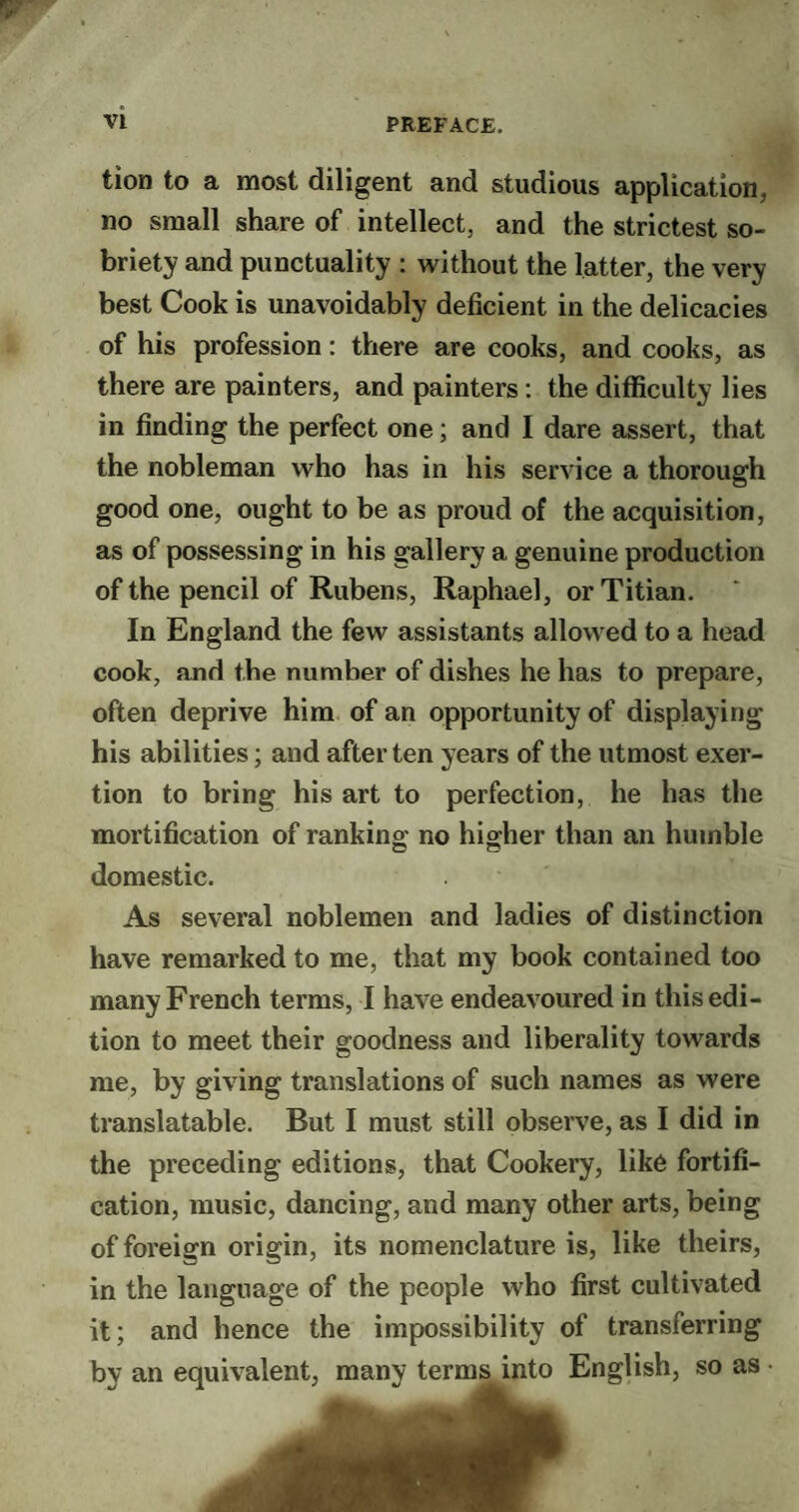 tion to a most diligent and studious application, no small share of intellect, and the strictest so¬ briety and punctuality : without the latter, the very best Cook is unavoidably deficient in the delicacies of his profession: there are cooks, and cooks, as there are painters, and painters : the difficulty lies in finding the perfect one; and I dare assert, that the nobleman who has in his service a thorough good one, ought to be as proud of the acquisition, as of possessing in his gallery a genuine production of the pencil of Rubens, Raphael, or Titian. In England the few assistants allowed to a head cook, and the number of dishes he has to prepare, often deprive him of an opportunity of displaying his abilities; and after ten years of the utmost exer¬ tion to bring his art to perfection, he has the mortification of ranking- no higher than an humble C o domestic. As several noblemen and ladies of distinction have remarked to me, that my book contained too many French terms, I have endeavoured in this edi¬ tion to meet their goodness and liberality towards me, by giving translations of such names as were translatable. But I must still observe, as I did in the preceding editions, that Cookery, like fortifi¬ cation, music, dancing, and many other arts, being of foreign origin, its nomenclature is, like theirs, in the language of the people who first cultivated it; and hence the impossibility of transferring by an equivalent, many termsmto English, so as •