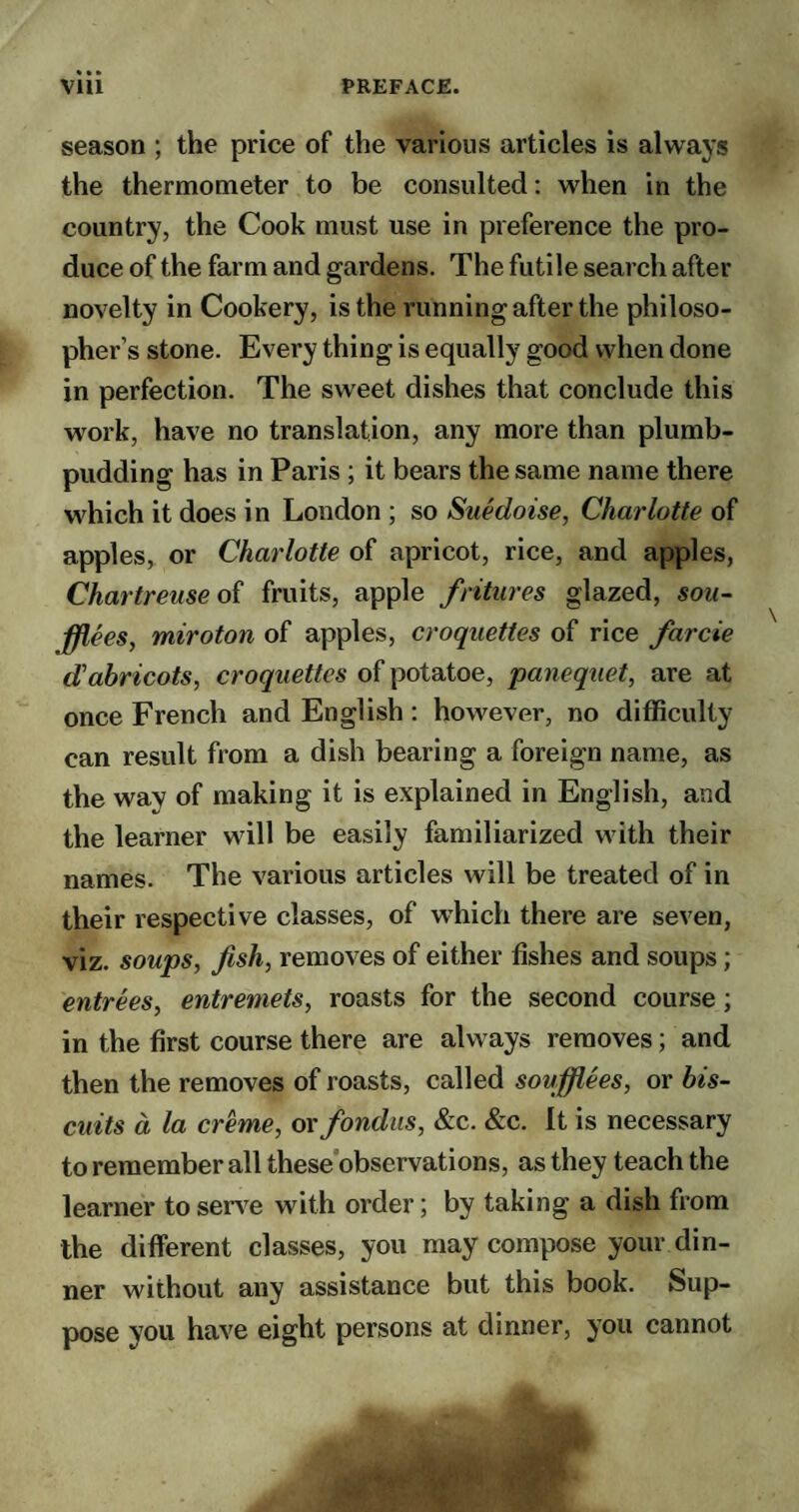 season ; the price of the various articles is always the thermometer to be consulted: when in the country, the Cook must use in preference the pro¬ duce of the farm and gardens. The futile search after novelty in Cookery, is the running after the philoso¬ pher’s stone. Every thing is equally good when done in perfection. The sweet dishes that conclude this work, have no translation, any more than plumb¬ pudding has in Paris ; it bears the same name there which it does in London ; so Suedoise, Charlotte of apples, or Charlotte of apricot, rice, and apples, Chartreuse of fruits, apple fritures glazed, sou- fflees, miroton of apples, croquettes of rice farcie d'abricots, croquettes of potatoe, panequet, are at once French and English : however, no difficulty can result from a dish bearing a foreign name, as the way of making it is explained in English, and the learner will be easily familiarized with their names. The various articles will be treated of in their respective classes, of which there are seven, viz. soups, fish, removes of either fishes and soups; entrees, entremets, roasts for the second course; in the first course there are always removes; and then the removes of roasts, called soufflees, or bis¬ cuits a la creme, or fondus, &c. &c. It is necessary to remember all these observations, as they teach the learner to serve with order; by taking a dish from the different classes, you may compose your din¬ ner without any assistance but this book. Sup¬ pose you have eight persons at dinner, you cannot