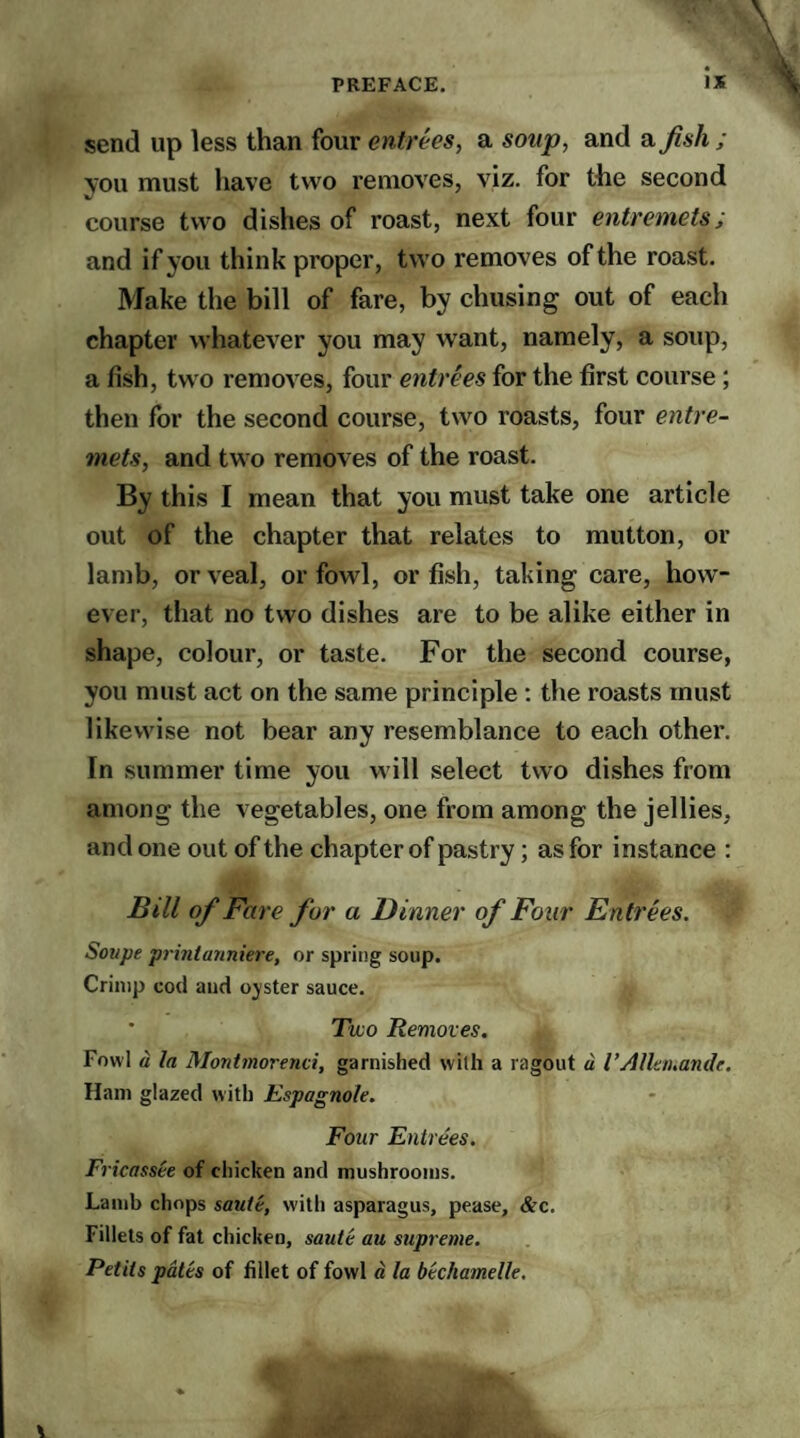 send up less than four entrees, a soup, and ajish ; you must have two removes, viz. for the second course two dishes of roast, next four entremets; and if you think proper, two removes of the roast. Make the bill of fare, by chusing out of each chapter whatever you may want, namely, a soup, a fish, two removes, four entrees for the first course ; then for the second course, two roasts, four entre¬ mets, and two removes of the roast. By this I mean that you must take one article out of the chapter that relates to mutton, or lamb, or veal, or fowl, or fish, taking care, how¬ ever, that no two dishes are to be alike either in shape, colour, or taste. For the second course, you must act on the same principle : the roasts must likewise not bear any resemblance to each other. In summer time you will select two dishes from among the vegetables, one from among the jellies, and one out of the chapter of pastry; as for instance : Bill of Fare for a Dinner of Four Entrees. Soupe printanniere, or spring soup. Crimp cod and oyster sauce. Two Removes. Fowl a la Montmorenci, garnished with a ragout a I’Allanande. Ham glazed with Espagnole. Four Entrees. Fricassee of chicken and mushrooms. Lamb chops saute, with asparagus, pease, &c. Fillets of fat chicken, saute au supreme. Petits pates of fillet of fowl a la bechamelle.