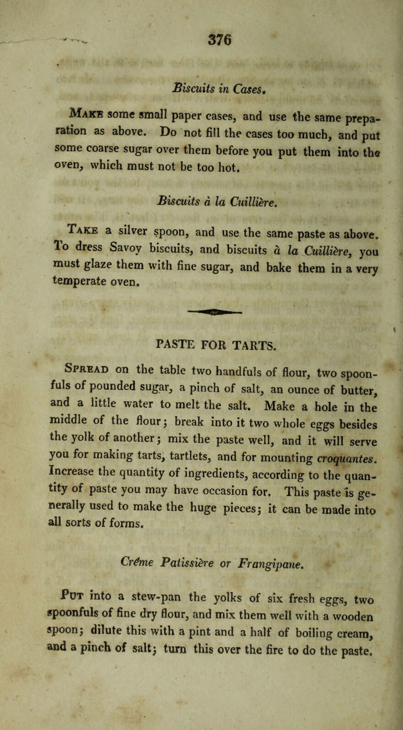 Biscuits in Cases. Make some small paper eases, and use the same prepa¬ ration as above. Do not fill the cases too much, and put some coarse sugar over them before you put them into the oven, which must not be too hot. Biscuits a la Cmlliere. Take a silver spoon, and use the same paste as above. To dress Savoy biscuits, and biscuits a la Cuillihe, you must glaze them with fine sugar, and bake them in a very temperate oven. PASTE FOR TARTS. Spread on the table two handfuls of flour, two spoon¬ fuls of pounded sugar, a pinch of salt, an ounce of butter, and a little water to melt the salt. Make a hole in the middle of the flour; break into it two whole eggs besides the yolk of another; mix the paste well, and it will serve you for making tarts, tartlets, and for mounting croquantes. Increase the quantity of ingredients, according to the quan¬ tity of paste you may have occasion for. This paste is ge¬ nerally used to make the huge pieces; it can be made into all sorts of forms. Cr&me Paiissi&re or Frangipane. Put into a stew'-pan the yolks of six fresh eggs, two spoonfuls of fine dry flour, and mix them well with a wooden spoon; dilute this with a pint and a half of boiling cream, and a pinch of salt; turn this over the fire to do the paste.