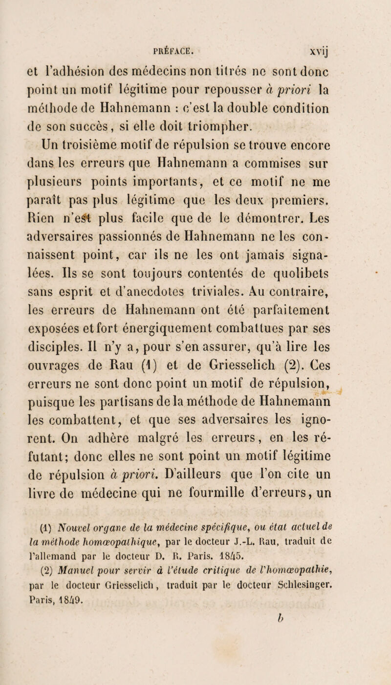 comme l’expression des faits, et qui, pour conserver son caractère scientifique, ne devait point devenir autre chose. Il se lança dans les hypothèses phy¬ siologiques sur la nature intime de la maladie, et adopta la solution hippocratique : la maladie est une réaction de la force vitale. Il expliqua donc le similia similibus curantur par la substitution de la réaction artificielle provoquée par le médicament à la réaction naturelle de la force vitale contre l’agent morbifique. Gomme d’ailleurs les symptômes de la maladie expriment par leur ensemble cette réac¬ tion du principe vital, il opposa à cet ensemble de symptômes, qu’il appela la maladie, un ensemble pareil de symptômes produits par le médicament, ensemble qu’il nomma la maladie médicamenteuse. La maladie, dès lors , prenait un sens arbitraire, car un ensemble de symptômes ne constitue pas une maladie. Cela conduisit Hahnemann à nier les maladies essentielles : chaque malade devint une maladie spéciale, qui réclamait une application par¬ ticulière de la formule thérapeutique. Aussi, grâce à cette interprétation arbitraire du mot maladie, Hahnemann put-il proclamer sans inconséquence qu’il avait trouvé la véritable médecine des spéci¬ fiques ; mais ce sont des spécifiques relatifs aux malades, et non des spécifiques relatifs aux mala¬ dies, puisqu’il nie celles-ci.De là une confusion dé¬ plorable et l’occasion légitime d’attaquer la loi de similitude. En effet, quand il entend parler de trai¬ tement spécifique, chacun comprend le traitement