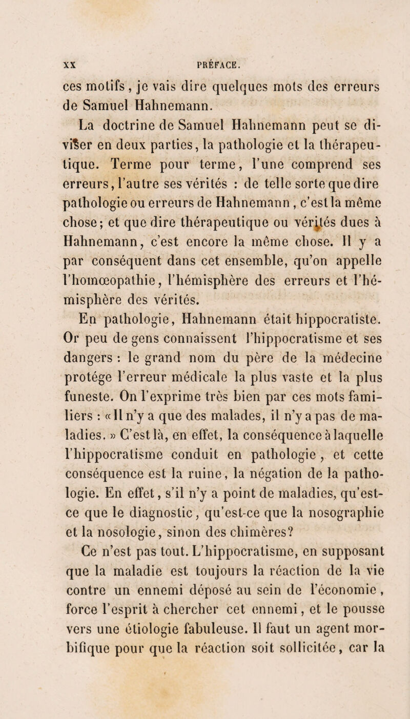 dre ce but, ou pour remplir l’indicalion, Yévidence de ce qui est nécessaire. Ou oe s’est donc jamais passé de théories en théra¬ peutique, et l’on ne s’en passera jamais quand il s’agira de trouver des méthodes thérapeutiques, puisque ces méthodes ne sont elles-mêmes que des théories. Le rapport de l’indication à la médication est et sera tou¬ jours une théorie. L’expérience sanctionne ou réprouve la théorie en totalité ou en partie. Mais pour que l’ex¬ périence prononce, il faut que la théorie existe : pour que l’expérience prononce un jugement légitime, il faut que la théorie ait été appliquée avec rigueur, que le rapport de l’indication à la médication ait été déter¬ miné avec précision dans chaque cas particulier, con¬ formément à la théorie. Sans cela l’expérience n’est point scientifique. Une fois que l’expérience est parvenue à distinguer les relations vraies des relations fausses entre les indi¬ cations et les médications, le rôle de la théorie qui a fourni ces relations est fini. L’indication expérimentale remplace l'indication théorique. On dit alors : L’expé¬ rience a appris que tel moyen, telle méthode curative réussissaient dans tel cas, dans telle maladie. Le médecin, dans sa pratique, n’a plus à faire qu’un syllogisme : le médicament À ou la méthode curative Ar réussissent dans l’état B ou la maladie Br ; or, l’état B ou la maladie B' existent dans le cas que j’ai sous les yeux ; donc je dois administrer au malade le médicament A ou la méthode curative A'. Quand le praticien instruit est dans l’impossibilité de faire ce syllogisme, l’art peut être en travail, mais il n’a pas encore produit.