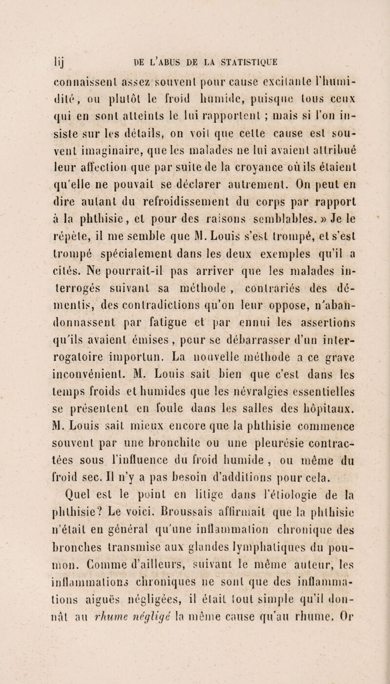 Râle crépitant disséminé en arrière cl à gauche. Souffle plus doux et mêlé de râle sous-crépitant à la fin de l’inspiration à droite; bronchophonie. — Julep bryone et sulfur. 14. — Toux; expectoration muqueuse. — Deux bouillons. 15. — Toux moins fréquente. — Un julep sulfur., 12. 20. — Toux rare ; toujours des crachats muqueux et spumeux. Bruit respiratoire normal à gauche, excepté à la hase poumon, où il y a encore du râle sous-crépi- tant. A droite, râle muqueux aussi. Le souffle a disparu. — Une portion. — Sorti le 24 juillet. (Observation recueillie et rédigée par M. Timbart.) XXIIe observation. — Pneumonie à droite. Escaille (Claude), âgé de trente-cinq ans, tisseur, de faible constitution et de tempérament nerveux, est entré le 11 juillet 1848, salle Saint-Benjamin, n° 28. Cet homme a toujours joui d’une bonne santé jus¬ qu’en 1836, époque à laquelle, soldat en garnison dans le Midi, il contracta une fièvre intermittente quarte qu’il garda pendant six mois, et qui fut vers la fin compliquée d’ascite considérable , laquelle disparut avec les accès, sous l’influence du sulfate de quinine et des diurétiques. La guérison fut parfaite, et depuis le moindre accès ne s’est plus reproduit. Il y a trois semaines environ, il commença à éprou¬ ver un mauvais goût de la bouche, avec inappétence et même dégoût des aliments. Tous les matins en se levant, il était pris de nausées; le moindre aliment, dans le courant de la journée, lui pesait à l’estomac, et le soir