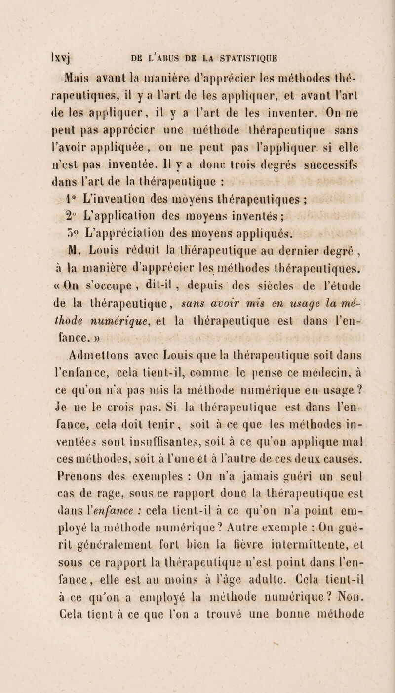 • • • UJ avec une violence qu’il me paraît inutile de quali¬ fier. Je vais essayer de repousser toutes ces accu¬ sations, et de faire cesser toutes ces plaintes. Qu’on veuille bien le remarquer, les objections précédentes ne sont que les corollaires d’une seule et même objection, celle qui est fondée sur l’absur¬ dité de la doctrine ou de la méthode thérapeutique de Hahnemann, en un mot de l’homœopathie. En effet,si cette méthode n’est point absurde, en quoi peut-on forfaire à l’honneur médical en l’appliquant dans un hôpital? et quelle raison, dans ce cas, une administration sage et éclairée peut-elle avoir pour entraver la liberté médicale, ce palladium de tout progrès sciêntifique ? Si cette méthode n’est point absurde, on ne fait point un mauvais usage de la liberté médicale en vérifiant, par des observations cliniques, son degré d’utilité et d’efficacité. Si cette méthode n’est point absurde, pourquoi soulèverait- elle l’indignation des médecins les plus éclairés? Si cette méthode n’est point absurde, elle doit être appliquée, jugée ; et personne n’a le droit d’appeler charlatans les médecins qui l’appliquent dans la pratique civile. En quoi sont-ils plus charlatans que ceux qui ne l’appliquent point? Si cette méthode n’est point absurde, il est possible que les hommes éclairés qui l’ont vérifiée cliniquement, et qui l’ont trouvée inefficace, se soient trompés dans leurs recherches. Est-ce les insulter que de les croire sujets à Terreur, malgré leur science et leur bonne foi incontestables?