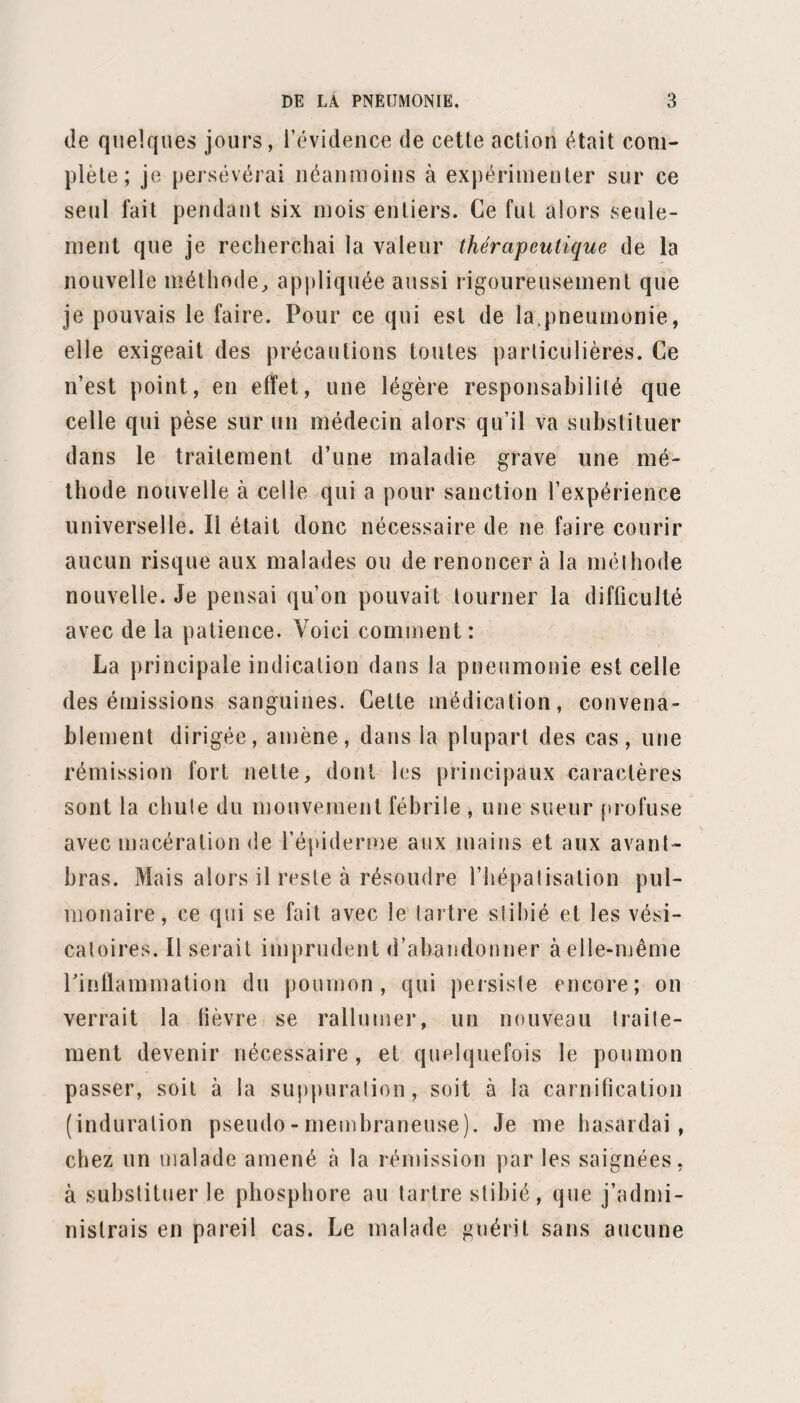 soir, le bourdonnement d'oreilles a cessé. Dispari lion presque complète de la toux. Expectoration semblable à une solution de gomme avec mélange de sérosité aérée. 20. — La nuit a été très bonne. Céphalalgie presque nulle. Chaleur de la peau natu¬ relle; toux rare; crachats séreux, diffluenls. Pouls, 72 pulsations. Râle crépitant de retour en avant et en arrière, sen¬ sible seulement à la fin des grandes inspirations Ma¬ tité presque nulle. — Julep bryone. 21. —Râle crépitant inégal, disséminé à la fin d’une grande inspiration. — 1 julep bryone. (Pouls, 60.) 22. — Pouls, 60.—Un julep bryone, un bouillon. 23. — Pouls lent, mou, de 48 à 52 pulsations. — Un julep bryone, 24; deux bouillons. 24. — Pouls plus lent encore : il tombe à 44 pulsa¬ tions.—Deux bouillons, un potage. Sorti le 27 mai 1848. (Observation rédigée et recueillie par M. T imbar t.) Cette observation n’est remarquable que par l’effica¬ cité du traitement. Sous l’inlluence de la bryone, le pouls est tombé à 44 pulsations. XIXe observation. —Pneumonie à droite. Hermans (Pierre), âgé de trente-cinq ans, est entré le 7 juillet 1848 à la salle Saint-Renjamin , n° 26. De constitution maigre et sèche , peu forte , ses ma¬ ladies habituelles sont les pneumonies. Il en a été at¬ teint pour la première fois à l’âge de vingt ans, lorsqu’il était encore en Hollande, son pays natal. Alors, comme depuis, c’est du poumon droit qu’il fut malade. Celte