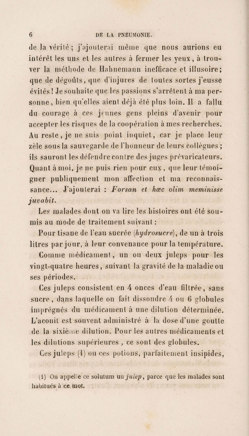 verte d'un enduit blanc mince. Toux peu fréquente, grasse; expectoration de quelques crachats visqueux réunis, adhérents au vase, d’une belle teinte abricot, avec stries fines de sang très accusées par places. Fièvre vive; peau chaude, recouverte dune sueur intense, égale partout; pouls fréquent, large, mou, à 120. Céphalalgie frontale ; soif vive, inappétence. Il n’y a pas eu de selles depuis deux jours; une selle seulement de¬ puis le début de la maladie. A la percussion, on constate de la matité dans toute la hauteur du poumon droit; le côté gauche résonne bien. A l’auscultation, on trouve du souffle dans tout le poumon droit, sans mélange de râles; à gauche, la respiration est normale, seulement moins large qu’à l’état ordinaire; les inspirations sont fréquentes, peu profondes; l’air ne distend qu’incomplétement le pou¬ mon. Point de côté au-dessous du mamelon droit, très douloureux , empêchant l’expansion de la poitrine. — Julep bryone, 42. 25. —A la visite du matin, on constate les mêmes choses. Toujours sueur abondante, peau chaude , pouls fréquent, 110,120.—Bryone, 12. 26. — Même sueur générale, abondante, sans soula¬ gement pour le malade. Il n’a pas dormi cette nuit. Céphalalgie frontale; face injectée. Langue humide, plate, blanche; soif vive. Respiration fréquente ; point de côté un peu moins douloureux. Mêmes signes à la percussion et à l'aus¬ cultation, seulement la respiration est un peu plus profonde; le souffle est mieux accusé dans toute l’éten¬ due du poumon droit, il pourrait servir de type. Du
