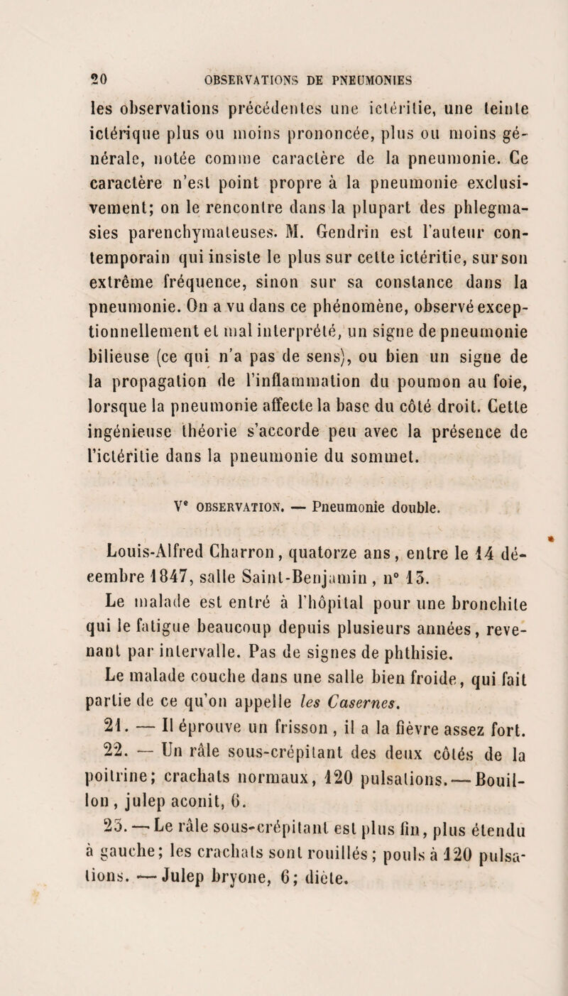 tant à la surface d’un liquide clair. Oppression de plus en plus prononcée. Matité absolue et râles caverneux dans le point in¬ diqué. Les phénomènes de la phthisie se caractérisent de plus en plus. La fièvre heclique, les sueurs noc¬ turnes , l’expectoration et enfin la diarrhée, hâtent le dépérissement du malade qui succombe dans le ma¬ rasme, le 19 mai 1848. Autopsie. — Il existe de fortes adhérences entre la plèvre costale et pulmonaire en haut et en arrière. Le lobe inférieur du poumon correspondant est engoué, de couleur lie de vin. Le lobe supérieur présente à son centre une vaste caverne tuberculeuse remplie d’une matière grisâtre d’une odeur fétide, à parois anfrac¬ tueuses. Le tissu environnant offre une infiltration gé¬ nérale de matières tuberculeuses. Cette observation présente un genre d’intérêt tout particulier, quant à la pneumonie, à la phthisie et à leur rapport. Quant à la pneumonie elle est négligée ou à peu près jusqu’au neuvième jour. Le traitement est suivi avec une légère amélioration pendant deux jours; le troi¬ sième jour du traitement, douzième jour de la maladie, crise qui juge la pneumonie. La fièvre disparaît et la résolution s’opère partout, excepté dans un point où de nouveaux phénomènes vont commencer après deux septénaires de convalescence. Ces nouveaux phéno¬ mènes ne sont autres qu’une phthisie aiguë qui emporte le malade au bout de trois mois et quelques jours. Or la phthisie aiguë à la suite de la pneumonie chez les vieillards n’est point rare. Je l’ai plusieurs fois ren¬ contrée à l’Hôtel-Dieu, mais toujours chez des hommes.