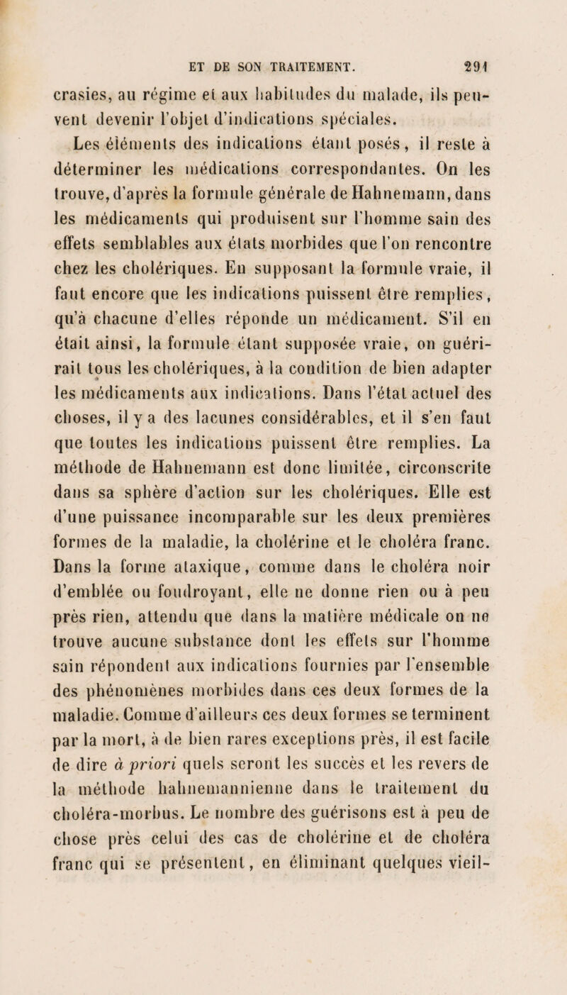 xxxviij de l’abus de la statistique semble que lorsqu'on a pris une illusion pour une méthode nouvelle, on devrait craindre de prendre quelque vérité nouvelle pour une illusion. J’arrive à ce que j’appelle l’abus de la statislique en médecine, à ce qu’on appelle l’école d’observation, la méthode numérique. Je vais dire immédiatement pourquoi cette prétendue méthode n’est à mes yeux que l’abus de la statistique. De tout temps on a observé en médecine, de tout temps on a compté. De tout temps il y a eu de bons et de mauvais observateurs, de tout temps on a compté à propos et mal à propos, et comme le mal tient à la faiblesse de ceux qui appliquent ces méthodes et non à la méthode elle-même, on a pensé de tout temps que le premier devoir scientifique du médecin était d’ob¬ server, d’observer sans cesse, et de méditer sur ses observations plutôt encore que de les compter. En effet, compter est et sera toujours une chose accessoire ; mais bien fou serait celui qui interdirait la statislique, parce qu’elle n’est qu’une chose accessoire, car cette opération peut avoir son degré d’utilité. 11 ne m’est donc pas venu à la pensée de faire le procès de la sta¬ tistique, non plus qu’à l’exagération de son degré d’importance ou d’opportunité; ces sortes d’abus sont inhérents à l’usage même du procédé, et méritent à peine d’être signalés. L’abus sur lequel je veux appeler l’attention des médecins ne consiste pas seulement dans un excès ennuyeux de chiffres inutiles : c’est le renversement même des choses; c’est, non pas l’ap¬ plication de la statistique à la médecine, mais la sub¬ stitution de la méthode numérique à l’art médical. Cette substitution constitue le plus grand abus pos-