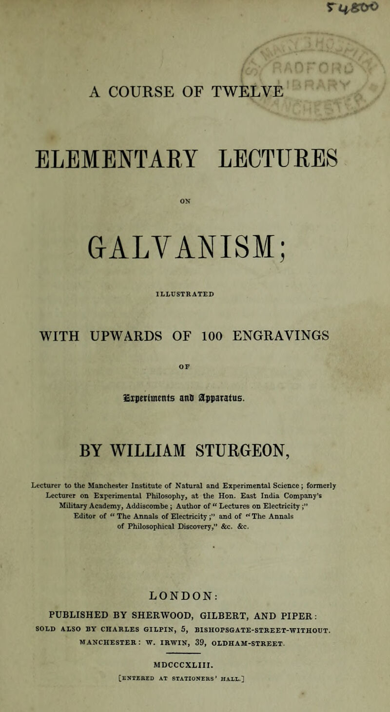 A COURSE OF TWELVE ELEMENTARY LECTURES ON GALVANISM; ILLUSTRATED WITH UPWARDS OF 100 ENGRAVINGS OF Experiments ano apparatus. BY WILLIAM STURGEON, Lecturer to the Manchester Institute of Natural and Experimental Science; formerly Lecturer on Experimental Philosophy, at the Hon. East India Company’s Military Academy, Addiscombe ; Author of “ Lectures on Electricity Editor of “ The Annals of Electricityand of “ The Annals of Philosophical Discovery,” &c. &c. LONDON: PUBLISHED BY SHERWOOD, GILBERT, AND PIPER: SOLD ALSO BY CHARLES GILPIN, 5, BISHOPSGATE-STREET-WITHOUT. MANCHESTER: W. IRWIN, 39, OLDHAM-STREET. MDCCCXLIII. [ENTERED at stationers’ hall.]