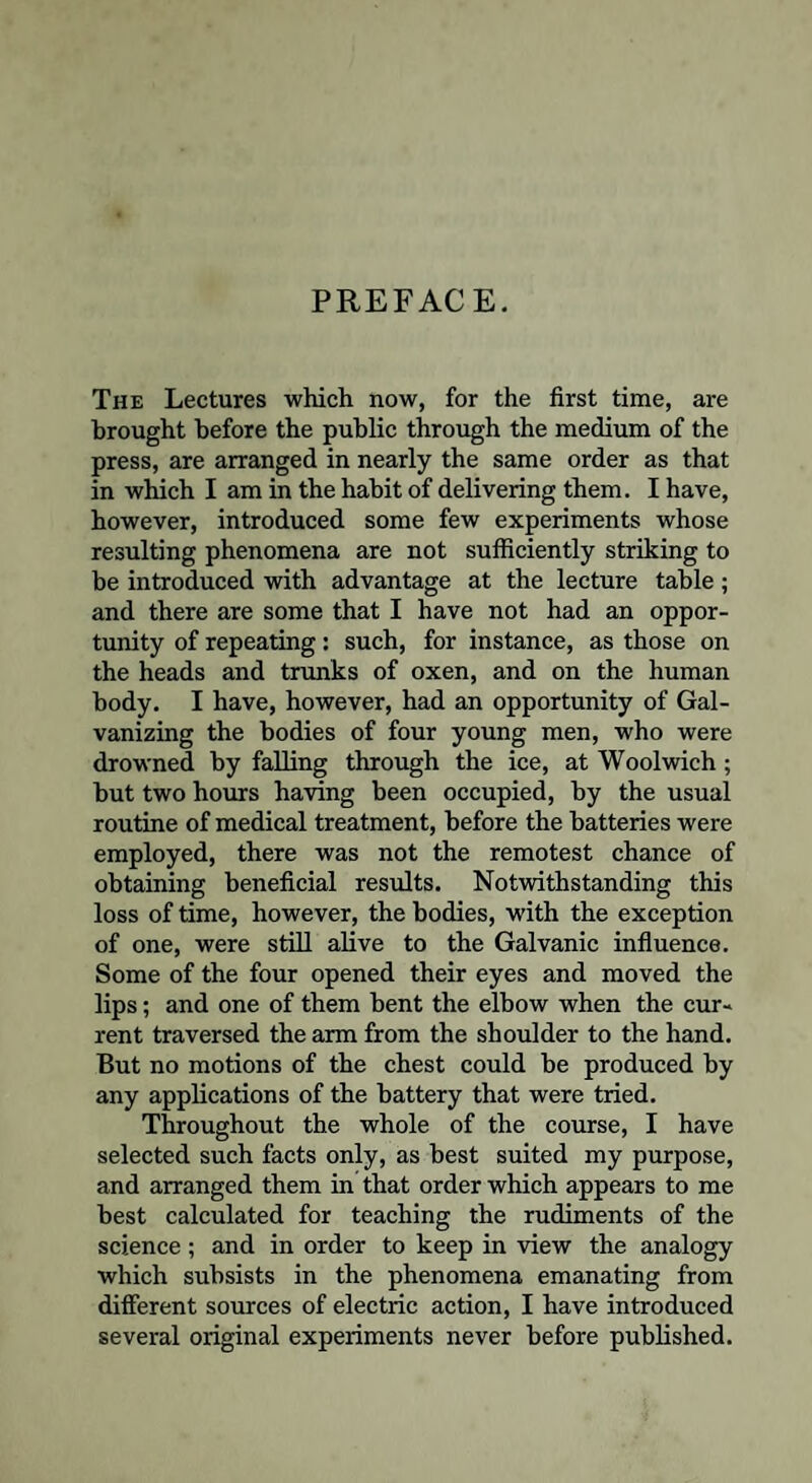 PREFACE. The Lectures which now, for the first time, are brought before the public through the medium of the press, are arranged in nearly the same order as that in which I am in the habit of delivering them. I have, however, introduced some few experiments whose resulting phenomena are not sufficiently striking to be introduced with advantage at the lecture table ; and there are some that I have not had an oppor¬ tunity of repeating: such, for instance, as those on the heads and trunks of oxen, and on the human body. I have, however, had an opportunity of Gal¬ vanizing the bodies of four young men, who were drowned by falling through the ice, at Woolwich; but two hours having been occupied, by the usual routine of medical treatment, before the batteries were employed, there was not the remotest chance of obtaining beneficial results. Notwithstanding this loss of time, however, the bodies, with the exception of one, were still alive to the Galvanic influence. Some of the four opened their eyes and moved the lips; and one of them bent the elbow when the cur¬ rent traversed the arm from the shoulder to the hand. But no motions of the chest could be produced by any applications of the battery that were tried. Throughout the whole of the course, I have selected such facts only, as best suited my purpose, and arranged them in that order which appears to me best calculated for teaching the rudiments of the science; and in order to keep in view the analogy which subsists in the phenomena emanating from different sources of electric action, I have introduced several original experiments never before published.