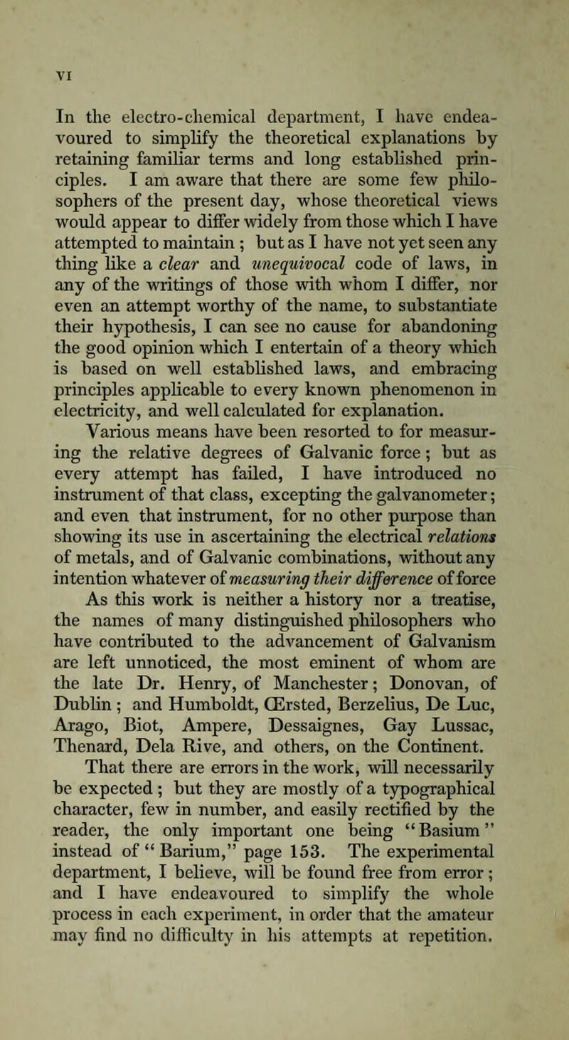 In the electro-chemical department, I have endea¬ voured to simplify the theoretical explanations by retaining familiar terms and long established prin¬ ciples. I am aware that there are some few philo¬ sophers of the present day, whose theoretical views would appear to differ widely from those which I have attempted to maintain ; but as I have not yet seen any thing like a clear and unequivocal code of laws, in any of the writings of those with whom I differ, nor even an attempt worthy of the name, to substantiate their hypothesis, I can see no cause for abandoning the good opinion which I entertain of a theory w]iicli is based on well established laws, and embracing principles applicable to every known phenomenon in electricity, and well calculated for explanation. Various means have been resorted to for measur¬ ing the relative degrees of Galvanic force; but as every attempt has failed, I have introduced no instrument of that class, excepting the galvanometer; and even that instrument, for no other purpose than showing its use in ascertaining the electrical relations of metals, and of Galvanic combinations, without any intention whatever of measuring their difference of force As this work is neither a history nor a treatise, the names of many distinguished philosophers who have contributed to the advancement of Galvanism are left unnoticed, the most eminent of whom are the late Dr. Henry, of Manchester; Donovan, of Dublin ; and Humboldt, GErsted, Berzelius, De Luc, Arago, Biot, Ampere, Dessaignes, Gay Lussac, Thenard, Dela Rive, and others, on the Continent. That there are errors in the work, will necessarily be expected; but they are mostly of a typographical character, few in number, and easily rectified by the reader, the only important one being “Basium” instead of “ Barium,” page 153. The experimental department, I believe, will be found free from error; and I have endeavoured to simplify the whole process in each experiment, in order that the amateur may find no difficulty in his attempts at repetition.