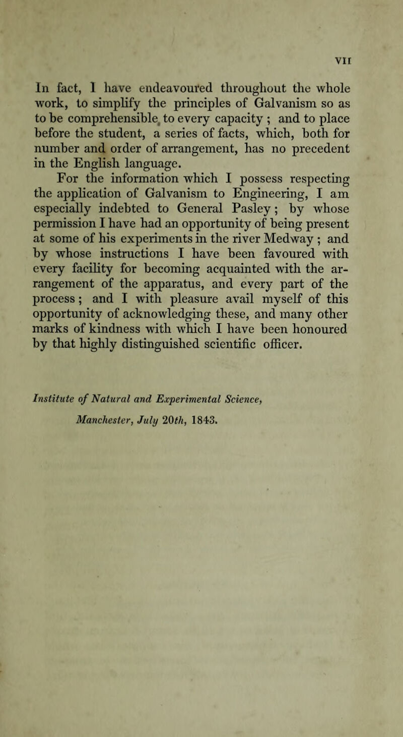 In fact, 1 have endeavoured throughout the whole work, to simplify the principles of Galvanism so as to be comprehensible, to every capacity ; and to place before the student, a series of facts, which, both for number and order of arrangement, has no precedent in the English language. For the information which I possess respecting the application of Galvanism to Engineering, I am especially indebted to General Pasley; by whose permission I have had an opportunity of being present at some of his experiments in the river Medway ; and by whose instructions I have been favoured with every facility for becoming acquainted with the ar¬ rangement of the apparatus, and every part of the process; and I with pleasure avail myself of this opportunity of acknowledging these, and many other marks of kindness with which I have been honoured by that highly distinguished scientific officer. Institute of Natural and Experimental Science, Manchester, July 20III, 1843.