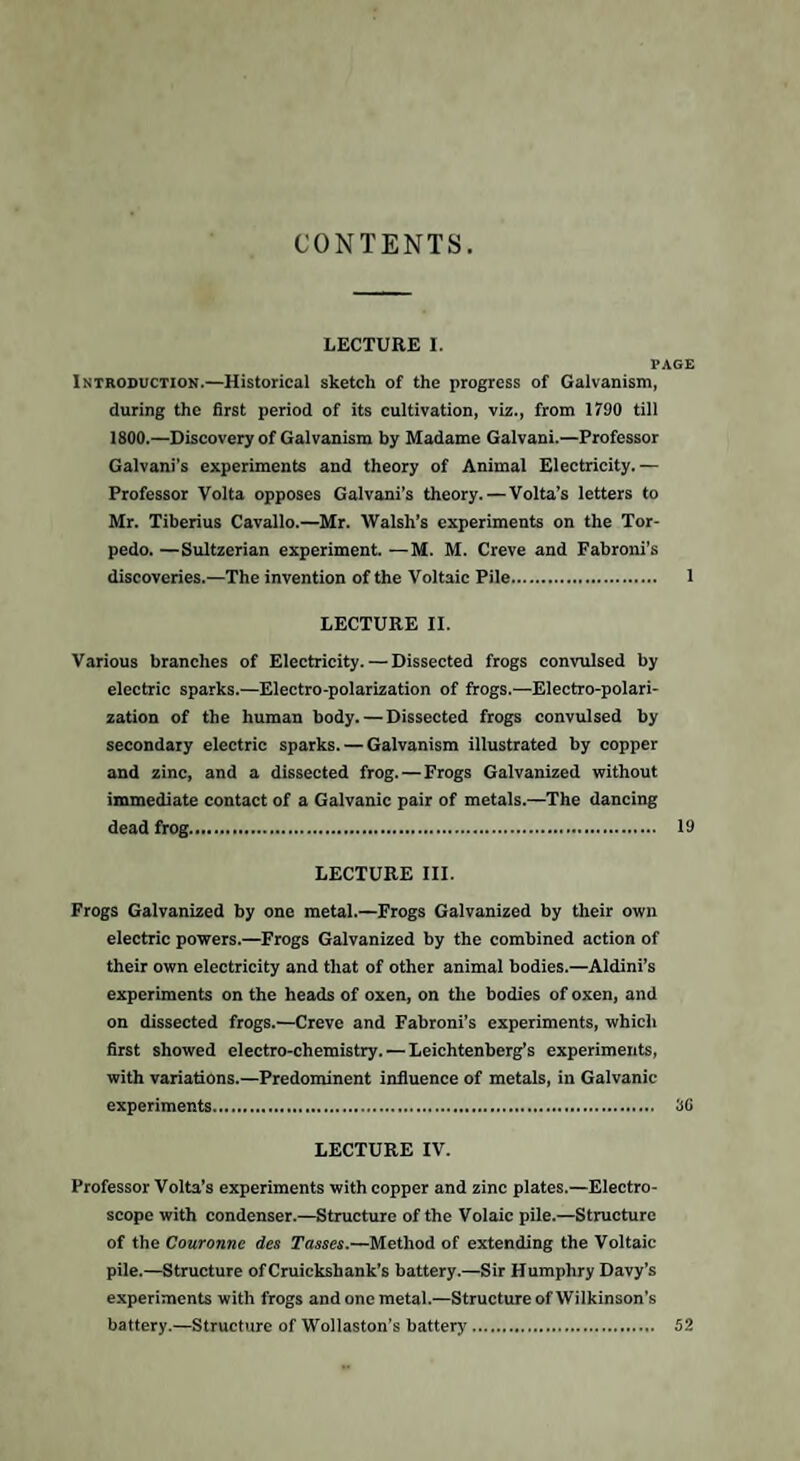 CONTENTS. LECTURE I. PAGE Introduction.—Historical sketch of the progress of Galvanism, during the first period of its cultivation, viz., from 1790 till 1800.—Discovery of Galvanism by Madame Galvani.—Professor Galvani’s experiments and theory of Animal Electricity.— Professor Volta opposes Galvani’s theory.—Volta’s letters to Mr. Tiberius Cavallo.—Mr. Walsh’s experiments on the Tor¬ pedo. —Sultzerian experiment. —M. M. Creve and Fabroni’s discoveries.—The invention of the Voltaic Pile. 1 LECTURE II. Various branches of Electricity. — Dissected frogs convulsed by electric sparks.—Electro-polarization of frogs.—Electro-polari¬ zation of the human body. — Dissected frogs convulsed by secondary electric sparks. — Galvanism illustrated by copper and zinc, and a dissected frog. — Frogs Galvanized without immediate contact of a Galvanic pair of metals.—The dancing dead frog. 19 LECTURE III. Frogs Galvanized by one metal.—Frogs Galvanized by their own electric powers.—Frogs Galvanized by the combined action of their own electricity and that of other animal bodies.—Aldini’s experiments on the heads of oxen, on the bodies of oxen, and on dissected frogs.—Creve and Fabroni’s experiments, which first showed electro-chemistry. — Leichtenberg’s experiments, with variations.—Predominent influence of metals, in Galvanic experiments... 86 LECTURE IV. Professor Volta’s experiments with copper and zinc plates.—Electro¬ scope with condenser.—Structure of the Volaic pile.—Structure of the Couronnc des Tasses.—Method of extending the Voltaic pile.—Structure ofCruickshank’s battery.—Sir Humphry Davy’s experiments with frogs and one metal.—Structure of Wilkinson's battery.—Structure of Wollaston’s battery. 52