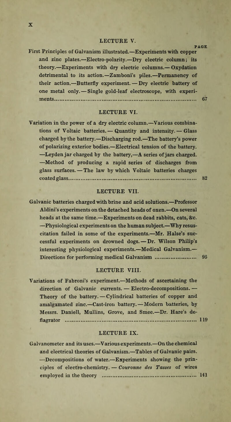 LECTURE V. PAGE First Principles of Galvanism illustrated.—Experiments with copper and zinc plates.—Electro-polarity.—Dry electric column; its theory.—Experiments with dry electric columns.— Oxydation detrimental to its action.— Zamboni’s piles.—Permanency of their action.—Butterfly experiment. — Dry electric battery of one metal only. — Single gold-leaf electroscope, with experi¬ ments. 67 LECTURE VI. Variation in the power of a dry electric column.—Various combina¬ tions of Voltaic batteries.— Quantity and intensity.— Glass charged by the battery.—Discharging rod.—The battery’s power of polarizing exterior bodies.—Electrical tension of the battery. —Leyden jar charged by the battery,—A series of jars charged. —Method of producing a rapid series of discharges from glass surfaces. — The law by which Voltaic batteries charges coated glass. 82 LECTURE VII. Galvanic batteries charged with brine and acid solutions.—Professor Aldini’s experiments on the detached heads of oxen.—On several heads at the same time.—Experiments on dead rabbits, cats, &e. —Physiological experiments on the human subject.—Why resus¬ citation failed in some of the experiments.—Mr. Halse’s suc¬ cessful experiments on drowned dogs. — Dr. Wilson Philip’s interesting physiological experiments.—Medical Galvanism.— Directions for performing medical Galvanism . 95 LECTURE VIII. Variations of Fabroni’s experiment.—Methods of ascertaining the direction of Galvanic currents. — Electro-decompositions. — Theory of the battery. — Cylindrical batteries of copper and amalgamated zinc.—Cast-iron battery.—Modern batteries, by Messrs. Daniell, Mullins, Grove, and Smee.—Dr. Hare's de- flagrator . 119 LECTURE IX. Galvanometer and its uses.—Various experiments.—On the chemical and electrical theories of Galvanism.—Tables of Galvanic pairs. —Decompositions of water.—Experiments showing the prin¬ ciples of electro-chemistry. — Couronne des Tasses of wires employed in the theory . 141