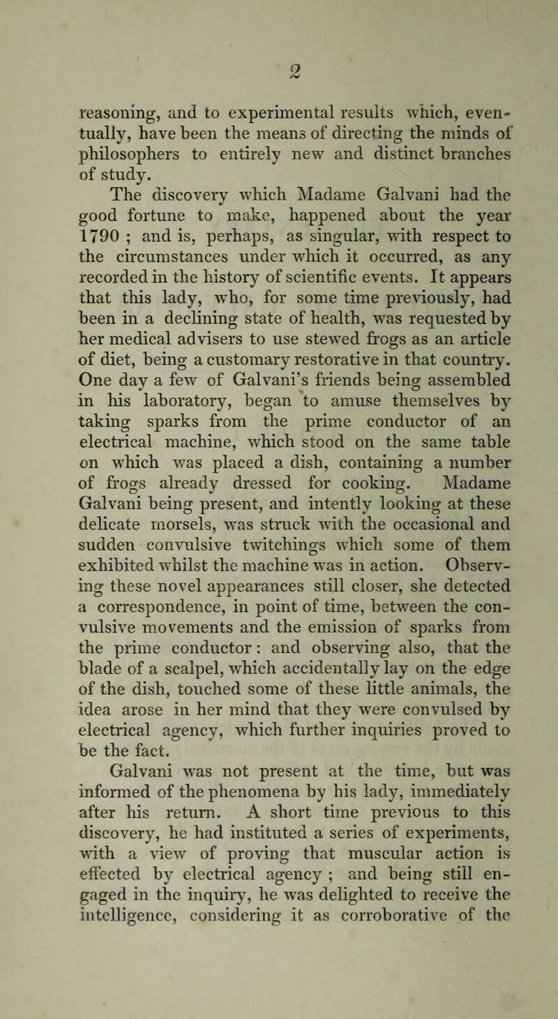 reasoning, and to experimental results which, even¬ tually, have been the means of directing the minds of philosophers to entirely new and distinct branches of study. The discovery which Madame Galvani had the good fortune to make, happened about the year 1790 ; and is, perhaps, as singular, with respect to the circumstances under which it occurred, as any recorded in the history of scientific events. It appears that this lady, who, for some time previously, had been in a declining state of health, was requested by her medical advisers to use stewed frogs as an article of diet, being a customary restorative in that country. One day a few of Galvani’s friends being assembled in his laboratory, began to amuse themselves by taking sparks from the prime conductor of an electrical machine, which stood on the same table on which was placed a dish, containing a number of frogs already dressed for cooking. Madame Galvani being present, and intently looking at these delicate morsels, was struck with the occasional and sudden convulsive twitchings which some of them exhibited whilst the machine was in action. Observ¬ ing these novel appearances still closer, she detected a correspondence, in point of time, between the con¬ vulsive movements and the emission of sparks from the prime conductor: and observing also, that the blade of a scalpel, which accidentally lay on the edge of the dish, touched some of these little animals, the idea arose in her mind that they were convulsed by electrical agency, which further inquiries proved to be the fact. Galvani was not present at the time, but was informed of the phenomena by his lady, immediately after his return. A short time previous to this discovery, he had instituted a series of experiments, with a view of proving that muscular action is effected by electrical agency ; and being still en¬ gaged in the inquiry, he was delighted to receive the intelligence, considering it as corroborative of the