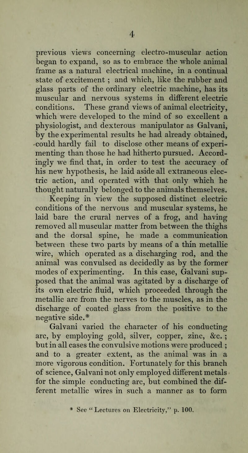 previous views concerning electro-muscular action began to expand, so as to embrace the whole animal frame as a natural electrical machine, in a continual state of excitement; and which, like the rubber and glass parts of the ordinary electric machine, has its muscular and nervous systems in different electric conditions. These grand views of animal electricity, which were developed to the mind of so excellent a physiologist, and dexterous manipulator as Galvani, by the experimental results he had already obtained, -could hardly fail to disclose other means of experi¬ menting than those he had hitherto pursued. Accord¬ ingly we find that, in order to test the accuracy of his new hypothesis, he laid aside all extraneous elec¬ tric action, and operated with that only which he thought naturally belonged to the animals themselves. Keeping in view the supposed distinct electric conditions of the nervous and muscular systems, he laid bare the crural nerves of a frog, and having removed all muscular matter from between the thighs and the dorsal spine, he made a communication between these two parts by means of a thin metallic wire, which operated as a discharging rod, and the animal was convulsed as decidedly as by the former modes of experimenting. In this case, Galvani sup¬ posed that the animal was agitated by a discharge of its own electric fluid, which proceeded through the metallic arc from the nerves to the muscles, as in the discharge of coated glass from the positive to the negative side.* Galvani varied the character of his conducting arc, by employing gold, silver, copper, zinc, &c.; but in all cases the convulsive motions were produced ; and to a greater extent, as the animal was in a more vigorous condition. Fortunately for this branch of science, Galvani not only employed different metals for the simple conducting arc, but combined the dif¬ ferent metallic wires in such a manner as to form * See “Lectures on Electricity,” p. 100.